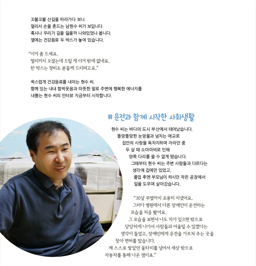 꼬불꼬불 산길을 따라가다 보니 멀리서 손을 흔드는 남현수 씨가 보입니다. 혹시나 우리가 길을 잃을까 나와있었나 봅니다. 옆에는 건강음료 두 박스가 놓여 있습니다. “이거 좀 드세요. 멀리까지 오셨는데 드릴 게 이거 밖에 없네요. 한 박스는 정비소 분들께 드리려고요.” 쑥스럽게 건강음료를 내미는 현수 씨. 함께 있는 내내 함박웃음과 따뜻한 말로 주변에 행복한 에너지를 내뿜는 현수 씨의 인터뷰 지금부터 시작합니다. # 운전과 함께 시작한 사회생활, 현수 씨는 바다의 도시 부산에서 태어났습니다. 똘망똘망한 눈망울과 넘치는 애교로 집안의 사랑을 독차지하며 자라던 중 두 살 때 소아마비로 인해 양쪽 다리를 쓸 수 없게 됐습니다. 그때부터 현수 씨는 주변 사람들과 다르다는 생각에 집에만 있었고, 졸업 후엔 부모님이 하시던 작은 공장에서 일을 도우며 살아갔습니다. “30살 무렵까지 조용히 지냈어요. 그러다 병원에서 다른 장애인이 운전하는 모습을 처음 봤어요. 그 모습을 보면서 나도 차가 있으면 밖으로 당당하게 나가서 사람들과 어울릴 수 있겠다는 생각이 들었고, 장애인에게 운전을 가르쳐 주는 곳을 찾아 면허를 땄습니다. 제 스스로 쌓았던 울타리를 넘어서 세상 밖으로 자동차를 통해 나온 셈이죠.”