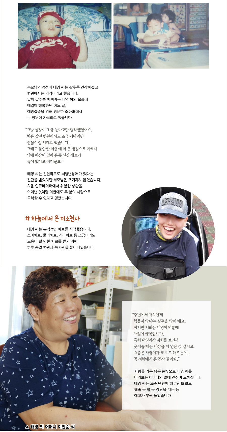 부모님의 정성에 태영 씨는 갈수록 건강해졌고 병원에서는 기적이라고 했습니다. 날이 갈수록 예뻐지는 태영 씨의 모습에 매일이 행복하던 어느 날, 예방접종을 위해 방문한 소아과에서 큰 병원에 가보라고 했습니다. “그냥 성장이 조금 늦다고만 생각했었어요. 처음 갔던 병원에서도 조금 기다리면 괜찮아질 거라고 했습니다. 그래도 불안한 마음에 더 큰 병원으로 가보니 뇌에 이상이 있어 운동 신경 세포가 죽어 있다고 하더군요.” 태영 씨는 선천적으로 뇌병변장애가 있다는 진단을 받았지만 부모님은 포기하지 않았습니다. 처음 인큐베이터에서 위험한 상황을 이겨낸 것처럼 이번에도 두 분의 사랑으로 극복할 수 있다고 믿었습니다. # 하늘에서 온 미소천사, 태영 씨는 본격적인 치료를 시작했습니다. 소아치료, 물리치료, 심리치료 등 조금이라도 도움이 될 만한 치료를 받기 위해 하루 종일 병원과 복지관을 돌아다녔습니다. “주변에서 저희한테 힘들지 않냐는 질문을 많이 해요. 하지만 저희는 태영이 덕분에 매일이 행복합니다. 특히 태영이가 저희를 보면서 웃어줄 때는 세상을 다 얻은 것 같아요. 요즘은 태영이가 뽀뽀도 해주는데, 꼭 저희에게 온 천사 같아요.” 사랑을 가득 담은 눈빛으로 태영 씨를 바라보는 어머니의 말에 진심이 느껴집니다. 태영 씨는 요즘 단번에 해주던 뽀뽀도 해줄 듯 말 듯 장난을 치는 등 애교가 부쩍 늘었습니다. ▲ 태영 씨 어머니 이민순 씨