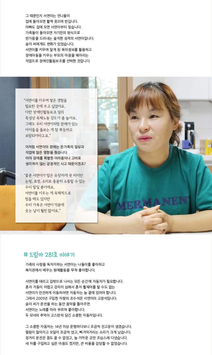 그 때문인지 서연이는 언니들이 집에 돌아오면 활짝 웃으며 반깁니다. 아빠도 집에 오면 서연이부터 찾습니다. 가족들이 돌아오면 자기만의 방식으로 반가움을 드러내는 솔직한 성격의 서연이입니다. 송이 씨에게도 변화가 있었습니다. 서연이를 키우며 알게 된 육아정보를 활용하고 장애아동을 키우는 부모의 마음을 헤아리는 직업으로 장애인활동보조를 선택한 것입니다. “서연이를 키우며 쌓은 경험을 필요한 곳에 쓰고 싶었어요. 다만 장애인활동보조 일의 특성상 육체노동 강도가 좀 높아요. 그래도 우리 서연이처럼 장애가 있는 아이들을 돌보는 게 참 뿌듯하고 보람되더라고요.” 이처럼 서연이의 장애는 온가족의 일상과 직업에 많은 영향을 줬습니다. 아마 장애를 특별한 어려움이나 고비로 생각하지 않는 긍정적인 사고 때문이겠죠? “물론 서연이가 말은 유창하게 못 하지만 눈빛, 표정, 소리로 충분히 소통할 수 있는 우리 딸일 뿐이에요. 서연이를 키우는 게 육체적으로 힘들 때도 있지만 우리 가족은 서연이 덕분에 웃는 날이 훨씬 많아요.” # 드림카 281호 이야기, 가족의 사랑을 독차지하는 서연이는 나들이를 좋아하고 복지관에서 배우는 원예활동을 무척 좋아합니다. 서연이를 데리고 집밖으로 나서는 모든 순간에 자동차가 필요합니다. 혼자 거동이 어렵고 강직이 심해서 혼자 휠체어를 탈 수도 없는 서연이가 안전하게 이동하려면 자동차는 늘 곁에 있어야 합니다. 그래서 2005년 구입한 차량의 조수석은 서연이의 고정석입니다. 송이 씨가 운전을 하는 동안 음악을 틀어주면 서연이는 노래를 따라 부르며 좋아합니다. 두 모녀의 추억이 고스란히 담긴 소중한 자동차입니다. 그 소중한 자동차는 14년 이상 운행하다보니 조금씩 잔고장이 생겼습니다. 떨림이 많아지고 오일이 조금씩 샜고, 삐거덕거리는 소리가 크게 났습니다. 장거리 운전은 꿈도 꿀 수 없었고, 늘 가까운 곳만 조심스레 다녔습니다. 새 차를 구입하고 싶은 마음도 컸지만, 큰 비용을 감당할 수 없었습니다.