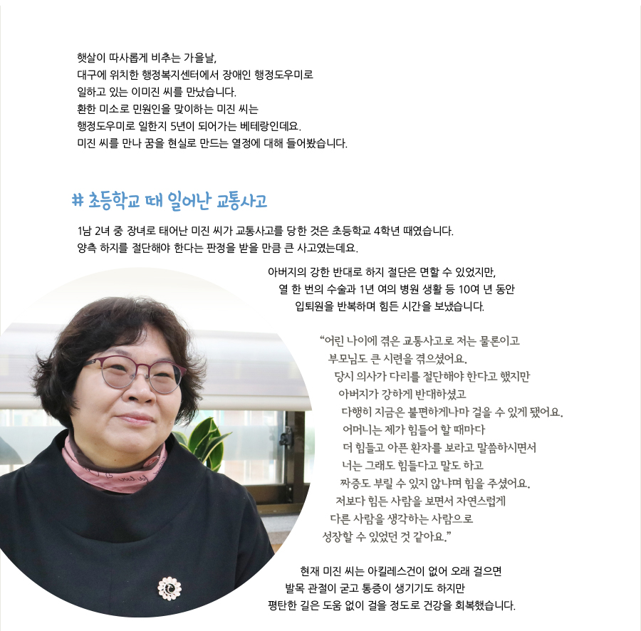 햇살이 따사롭게 비추는 가을날, 대구에 위치한 행정복지센터에서 장애인 행정도우미로 일하고 있는 이미진 씨를 만났습니다. 환한 미소로 민원인을 맞이하는 미진 씨는 행정도우미로 일한지 5년이 되어가는 베테랑인데요. 미진 씨를 만나 꿈을 현실로 만드는 열정에 대해 들어봤습니다. # 초등학교 때 일어난 교통사고, 1남 2녀 중 장녀로 태어난 미진 씨가 교통사고를 당한 것은 초등학교 4학년 때였습니다. 양측 하지를 절단해야 한다는 판정을 받을 만큼 큰 사고였는데요. 아버지의 강한 반대로 하지 절단은 면할 수 있었지만, 열 한 번의 수술과 1년 여의 병원 생활 등 10여 년 동안 입퇴원을 반복하며 힘든 시간을 보냈습니다. “어린 나이에 겪은 교통사고로 저는 물론이고 부모님도 큰 시련을 겪으셨어요. 당시 의사가 다리를 절단해야 한다고 했지만 아버지가 강하게 반대하셨고 다행히 지금은 불편하게나마 걸을 수 있게 됐어요. 어머니는 제가 힘들어 할 때마다 더 힘들고 아픈 환자를 보라고 말씀하시면서 너는 그래도 힘들다고 말도 하고 짜증도 부릴 수 있지 않냐며 힘을 주셨어요. 저보다 힘든 사람을 보면서 자연스럽게 다른 사람을 생각하는 사람으로 성장할 수 있었던 것 같아요.” 현재 미진 씨는 아킬레스건이 없어 오래 걸으면 발목 관절이 굳고 통증이 생기기도 하지만 평탄한 길은 도움 없이 걸을 정도로 건강을 회복했습니다.