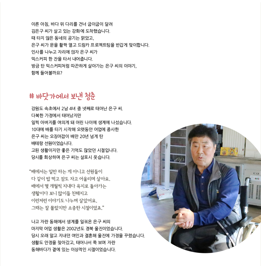 이른 아침, 바다 위 다리를 건너 굽이굽이 달려 김은구 씨가 살고 있는 강화에 도착했습니다. 때 타지 않은 동네의 공기는 맑았고, 은구 씨가 문을 활짝 열고 드림카 프로젝트팀을 반갑게 맞이합니다. 인사를 나누고 자리에 앉자 은구 씨가 믹스커피 한 잔을 타서 내어줍니다. 방금 탄 믹스커피처럼 따끈하게 살아가는 은구 씨의 이야기, 함께 들어볼까요? # 바닷가에서 보낸 청춘, 강원도 속초에서 2남 4녀 중 넷째로 태어난 은구 씨. 다복한 가정에서 태어났지만 일찍 아버지를 여의게 돼 어린 나이에 생계에 나섰습니다. 10대에 배를 타기 시작해 오랫동안 어업에 종사한 은구 씨는 오징어잡이 배만 20년 넘게 탄 배테랑 선원이었습니다. 고된 생활이지만 좋은 기억도 많았던 시절입니다. 당시를 회상하며 은구 씨는 살포시 웃습니다. “배에서는 일만 하는 게 아니고 선원들이 다 같이 밥 먹고 잠도 자고 어울리며 살아요. 배에서 몇 개월씩 지내다 육지로 돌아가는 생활이다 보니 많이들 친해지고 이런저런 이야기도 나누며 살았어요. 그때는 잘 몰랐지만 소중한 시절이었죠.” 나고 자란 동해에서 생계를 일궈온 은구 씨의 마지막 어업 생활은 2002년도 경북 울진이었습니다. 당시 오래 알고 지내던 여인과 결혼해 울진에 가정을 꾸렸습니다. 생활도 안정을 찾아갔고, 태어나서 쭉 보며 자란 동해바다가 곁에 있는 이상적인 시절이었습니다.