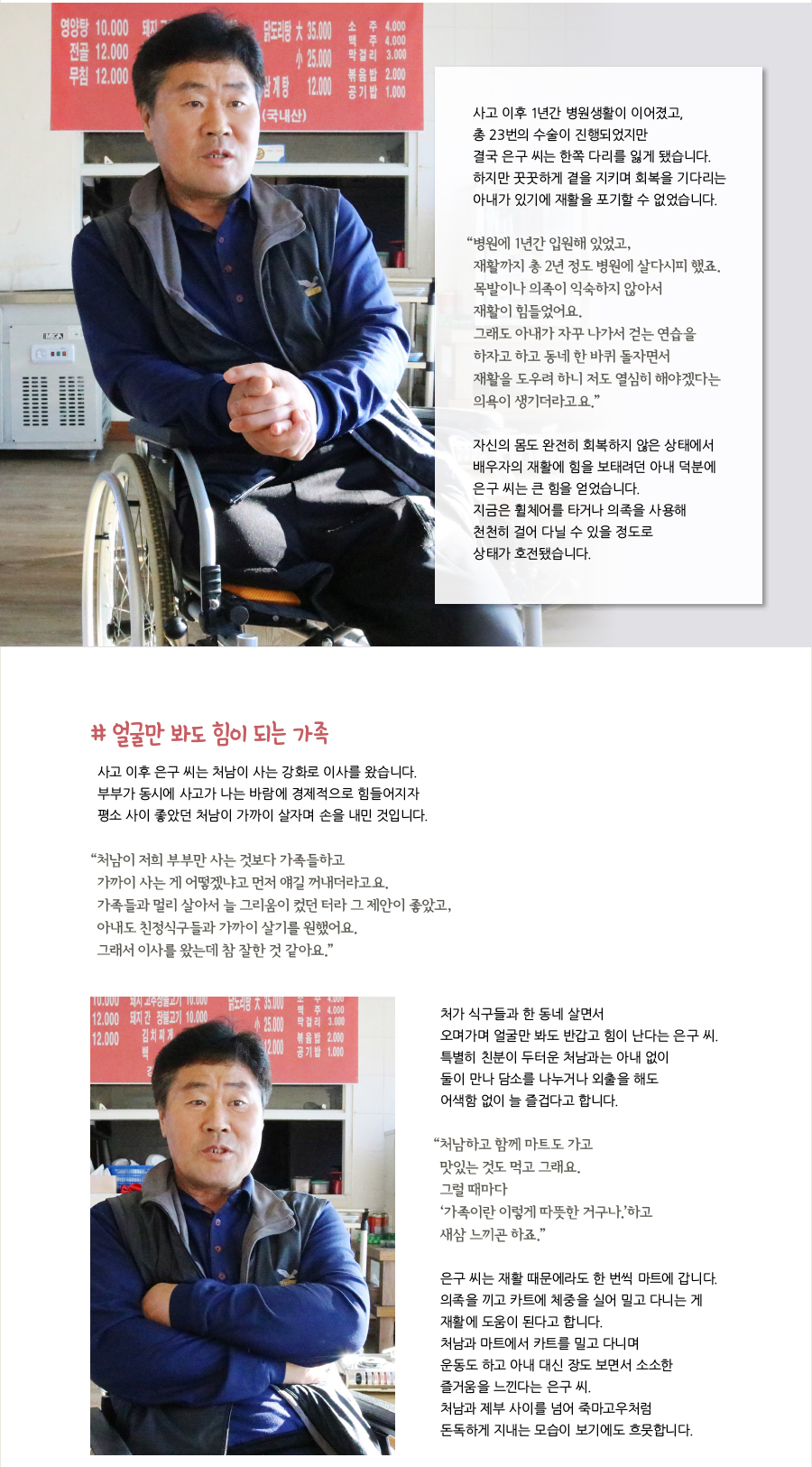 사고 이후 1년간 병원생활이 이어졌고, 총 23번의 수술이 진행되었지만 결국 은구 씨는 한쪽 다리를 잃게 됐습니다. 하지만 꿋꿋하게 곁을 지키며 회복을 기다리는 아내가 있기에 재활을 포기할 수 없었습니다. “병원에 1년간 입원해 있었고, 재활까지 총 2년 정도 병원에 살다시피 했죠. 목발이나 의족이 익숙하지 않아서 재활이 힘들었어요. 그래도 아내가 자꾸 나가서 걷는 연습을 하자고 하고 동네 한 바퀴 돌자면서 재활을 도우려 하니 저도 열심히 해야겠다는 의욕이 생기더라고요.” 자신의 몸도 완전히 회복하지 않은 상태에서 배우자의 재활에 힘을 보태려던 아내 덕분에 은구 씨는 큰 힘을 얻었습니다. 지금은 휠체어를 타거나 의족을 사용해 천천히 걸어 다닐 수 있을 정도로 상태가 호전됐습니다. # 얼굴만 봐도 힘이 되는 가족 사고 이후 은구 씨는 처남이 사는 강화로 이사를 왔습니다. 부부가 동시에 사고가 나는 바람에 경제적으로 힘들어지자 평소 사이 좋았던 처남이 가까이 살자며 손을 내민 것입니다. “처남이 저희 부부만 사는 것보다 가족들하고 가까이 사는 게 어떻겠냐고 먼저 얘길 꺼내더라고요. 가족들과 멀리 살아서 늘 그리움이 컸던 터라 그 제안이 좋았고, 아내도 친정식구들과 가까이 살기를 원했어요. 그래서 이사를 왔는데 참 잘한 것 같아요.” 처가 식구들과 한 동네 살면서 오며가며 얼굴만 봐도 반갑고 힘이 난다는 은구 씨. 특별히 친분이 두터운 처남과는 아내 없이 둘이 만나 담소를 나누거나 외출을 해도 어색함 없이 늘 즐겁다고 합니다. “처남하고 함께 마트도 가고 맛있는 것도 먹고 그래요. 그럴 때마다 ‘가족이란 이렇게 따뜻한 거구나.’하고 새삼 느끼곤 하죠.” 은구 씨는 재활 때문에라도 한 번씩 마트에 갑니다. 의족을 끼고 카트에 체중을 실어 밀고 다니는 게 재활에 도움이 된다고 합니다. 처남과 마트에서 카트를 밀고 다니며 운동도 하고 아내 대신 장도 보면서 소소한 즐거움을 느낀다는 은구 씨. 처남과 제부 사이를 넘어 죽마고우처럼 돈독하게 지내는 모습이 보기에도 흐뭇합니다.