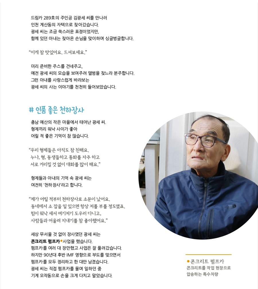 드림카 289호의 주인공 김광세 씨를 만나러 인천 계산동의 자택으로 찾아갔습니다. 광세 씨는 조금 쑥스러운 표정이었지만, 함께 있던 아내는 찾아온 손님을 맞이하며 싱글벙글합니다. “이게 참 맛있어요. 드셔보세요.” 미리 준비한 주스를 건네주고, 예전 광세 씨의 모습을 보여주려 앨범을 찾느라 분주합니다. 그런 아내를 사랑스럽게 바라보는 광세 씨의 사는 이야기를 천천히 들어보았습니다. # 인품 좋은 천하장사, 충남 예산의 작은 마을에서 태어난 광세 씨. 형제끼리 워낙 사이가 좋아 어릴 적 좋은 기억이 참 많습니다. “우리 형제들은 아직도 참 친해요. 누나, 형, 동생들하고 통화를 자주 하고 서로 거리낄 것 없이 대화를 많이 해요.” 형제들과 아내의 기억 속 광세 씨는 여전히 ‘천하장사’라고 합니다. “제가 어릴 적부터 천하장사로 소문이 났어요. 동네에서 소 잡을 일 있으면 항상 저를 부를 정도였죠. 힘이 워낙 세서 여기저기 도우러 다니고, 사람들과 어울려 지내기를 참 좋아했어요.” 세상 무서울 것 없이 장사였던 광세 씨는 콘크리트 펌프카 사업을 했습니다. 펌프카를 여러 대 장만했고 사업은 잘 풀려갔습니다. 하지만 90년대 후반 IMF 영향으로 부도를 맞으면서 펌프카를 모두 정리하고 한 대만 남겼습니다. 광세 씨는 직접 펌프카를 몰며 일하던 중 기계 오작동으로 손을 크게 다치고 말았습니다. 콘크리트 펌프카 : 콘크리트를 작업 현장으로 압송하는 특수차량