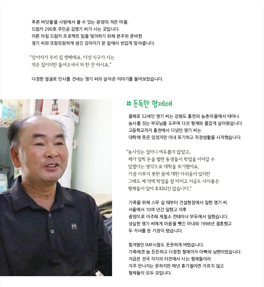 푸른 바닷물을 사방에서 볼 수 있는 광양의 작은 마을. 드림카 290호 주인공 김영기 씨가 사는 곳입니다. 이른 아침 드림카 프로젝트 팀을 맞이하기 위해 분주히 준비한 영기 씨와 또랑또랑하게 생긴 강아지가 문 앞에서 반갑게 맞아줍니다. “강아지가 우리 집 셋째예요. 다섯 식구가 사는 작은 집이지만 들어오셔서 차 한 잔 하시죠.” 다정한 얼굴로 인사를 건네는 영기 씨의 살아온 이야기를 들어보았습니다. # 돈독한 형제애, 올해로 52세인 영기 씨는 강원도 홍천의 농촌마을에서 태어나 농사를 짓는 부모님을 도우며 다섯 형제와 즐겁게 살아왔습니다. 고등학교까지 홍천에서 다녔던 영기 씨는 대학에 뜻은 있었지만 이내 포기하고 직장생활을 시작했습니다. “농사짓는 집이니 여유롭지 않았고, 제가 일찍 돈을 벌면 동생들이 학업을 이어갈 수 있겠다는 생각으로 대학을 포기했어요. 가끔 이루지 못한 꿈에 대한 아쉬움이 있지만 그래도 제 덕에 학업을 잘 마치고 지금도 사이좋은 형제들이 있어 후회되진 않습니다.” 가족을 위해 스무 살 때부터 건설현장에서 일한 영기 씨. 서울에서 10여 년간 일했고 이후 광양으로 이주해 제철소 컨테이너 부두에서 일했습니다. 성실한 영기 씨에게 마음을 뺏긴 아내와 1998년 결혼했고 두 자녀를 둔 가장이 됐습니다. 힘겨웠던 IMF시절도 꿋꿋하게 버텼습니다. 가족에겐 늘 든든하고 다정한 형제이자 아빠와 남편이었습니다. 지금은 전국 각지의 터전에서 사는 형제들이라 자주 만나지는 못하지만 매년 휴가철이면 거르지 않고 형제들이 모두 모입니다.