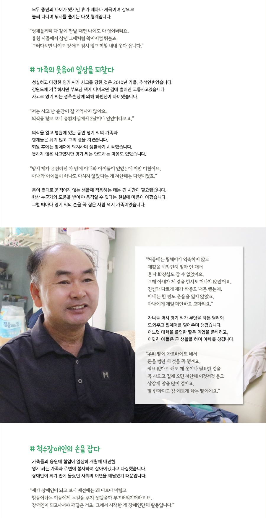 모두 중년의 나이가 됐지만 휴가 때마다 계곡이며 강으로 놀러 다니며 낚시를 즐기는 다섯 형제입니다. “형제들끼리 다 같이 만날 때면 나이도 다 잊어버려요. 홍천 시골에서 살던 그때처럼 왁자지껄 뛰놀죠. 그러다보면 나이도 장애도 잠시 잊고 며칠 내내 웃다 옵니다.” # 가족의 웃음에 일상을 되찾다, 성실하고 다정한 영기 씨가 사고를 당한 것은 2010년 가을, 추석연휴였습니다. 강원도에 거주하시던 부모님 댁에 다녀오던 길에 벌어진 교통사고였습니다. 사고로 영기 씨는 경추손상에 의해 하반신이 마비됐습니다. “저는 사고 난 순간이 잘 기억나지 않아요. 의식을 찾고 보니 중환자실에서 2달이나 있었더라고요.” 의식을 잃고 병원에 있는 동안 영기 씨의 가족과 형제들은 쉬지 않고 그의 곁을 지켰습니다. 퇴원 후에는 휠체어에 의지하며 생활하기 시작했습니다. 뜻하지 않은 사고였지만 영기 씨는 안도하는 마음도 있었습니다. “당시 제가 운전하던 차 안에 아내와 아이들이 있었는데 저만 다쳤어요. 아내와 아이들이 하나도 다치지 않았다는 게 저한테는 다행이었죠.” 몸이 뜻대로 움직이지 않는 생활에 적응하는 데는 긴 시간이 필요했습니다. 항상 누군가의 도움을 받아야 움직일 수 있다는 현실에 마음이 아팠습니다. 그럴 때마다 영기 씨의 손을 꼭 잡은 사람 역시 가족이었습니다. “처음에는 휠체어가 익숙하지 않고 재활을 시작한지 얼마 안 돼서 혼자 화장실도 갈 수 없었어요. 그때 아내가 제 곁을 한시도 떠나지 않았어요. 진심과 다르게 제가 짜증도 내곤 했는데, 아내는 한 번도 웃음을 잃지 않았죠. 아내에게 제일 미안하고 고마워요.” 자녀들 역시 영기 씨가 무엇을 하든 달려와 도와주고 휠체어를 밀어주며 챙겼습니다. 어느덧 대학을 졸업한 딸은 취업을 준비하고, 어엿한 아들은 군 생활을 하며 아빠를 챙깁니다. “우리 딸이 아르바이트 해서 돈을 벌면 제 것을 꼭 챙겨요. 필요 없다고 해도 제 옷이나 필요한 것을 꼭 사오고 집에 오면 저한테 이것저것 묻고 살갑게 말을 많이 걸어요. 말 한마디도 참 예쁘게 하는 딸이에요.” # 척수장애인의 손을 잡다, 가족들의 응원에 힘입어 열심히 재활에 매진한 영기 씨는 가족과 주변에 봉사하며 살아야겠다고 다짐했습니다. 장애인이 되기 전에 몰랐던 사회의 이면을 깨달았기 때문입니다. “제가 장애인이 되고 보니 예전에는 왜 나보다 어렵고 힘들어하는 이들에게 눈길을 주지 못했을까 부끄러워지더라고요. 장애인이 되고나서야 깨달은 거죠. 그래서 시작한 게 장애인단체 활동입니다.”