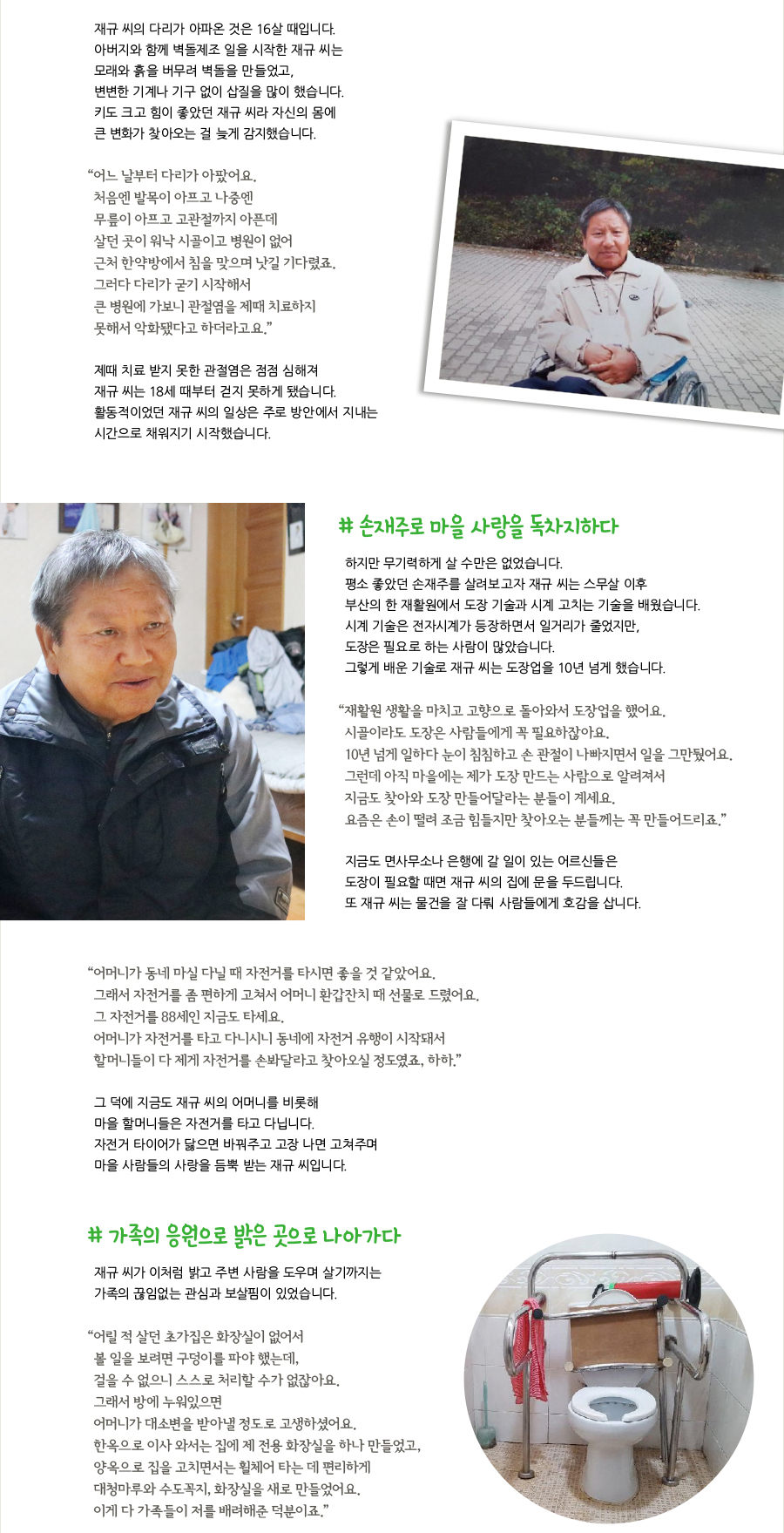 재규 씨의 다리가 아파온 것은 16살 때입니다. 아버지와 함께 벽돌제조 일을 시작한 재규 씨는 모래와 흙을 버무려 벽돌을 만들었고, 변변한 기계나 기구 없이 삽질을 많이 했습니다. 키도 크고 힘이 좋았던 재규 씨라 자신의 몸에 큰 변화가 찾아오는 걸 늦게 감지했습니다. “어느 날부터 다리가 아팠어요. 처음엔 발목이 아프고 나중엔 무릎이 아프고 고관절까지 아픈데 살던 곳이 워낙 시골이고 병원이 없어 근처 한약방에서 침을 맞으며 낫길 기다렸죠. 그러다 다리가 굳기 시작해서 큰 병원에 가보니 관절염을 제때 치료하지 못해서 악화됐다고 하더라고요.” 제때 치료 받지 못한 관절염은 점점 심해져 재규 씨는 18세 때부터 걷지 못하게 됐습니다. 활동적이었던 재규 씨의 일상은 주로 방안에서 지내는 시간으로 채워지기 시작했습니다. # 손재주로 마을 사랑을 독차지하다, 하지만 무기력하게 살 수만은 없었습니다. 평소 좋았던 손재주를 살려보고자 재규 씨는 스무살 이후 부산의 한 재활원에서 도장 기술과 시계 고치는 기술을 배웠습니다. 시계 기술은 전자시계가 등장하면서 일거리가 줄었지만, 도장은 필요로 하는 사람이 많았습니다. 그렇게 배운 기술로 재규 씨는 도장업을 10년 넘게 했습니다. “재활원 생활을 마치고 고향으로 돌아와서 도장업을 했어요. 시골이라도 도장은 사람들에게 꼭 필요하잖아요. 10년 넘게 일하다 눈이 침침하고 손 관절이 나빠지면서 일을 그만뒀어요. 그런데 아직 마을에는 제가 도장 만드는 사람으로 알려져서 지금도 찾아와 도장 만들어달라는 분들이 계세요. 요즘은 손이 떨려 조금 힘들지만 찾아오는 분들께는 꼭 만들어드리죠.” 지금도 면사무소나 은행에 갈 일이 있는 어르신들은 도장이 필요할 때면 재규 씨의 집에 문을 두드립니다. 또 재규 씨는 물건을 잘 다뤄 사람들에게 호감을 삽니다. “어머니가 동네 마실 다닐 때 자전거를 타시면 좋을 것 같았어요. 그래서 자전거를 좀 편하게 고쳐서 어머니 환갑잔치 때 선물로 드렸어요. 그 자전거를 88세인 지금도 타세요. 어머니가 자전거를 타고 다니시니 동네에 자전거 유행이 시작돼서 할머니들이 다 제게 자전거를 손봐달라고 찾아오실 정도였죠, 하하.” 그 덕에 지금도 재규 씨의 어머니를 비롯해 마을 할머니들은 자전거를 타고 다닙니다. 자전거 타이어가 닳으면 바꿔주고 고장 나면 고쳐주며 마을 사람들의 사랑을 듬뿍 받는 재규 씨입니다. # 가족의 응원으로 밝은 곳으로 나아가다, 재규 씨가 이처럼 밝고 주변 사람을 도우며 살기까지는 가족의 끊임없는 관심과 보살핌이 있었습니다. “어릴 적 살던 초가집은 화장실이 없어서 볼 일을 보려면 구덩이를 파야 했는데, 걸을 수 없으니 스스로 처리할 수가 없잖아요. 그래서 방에 누워있으면 어머니가 대소변을 받아낼 정도로 고생하셨어요. 한옥으로 이사 와서는 집에 제 전용 화장실을 하나 만들었고, 양옥으로 집을 고치면서는 휠체어 타는 데 편리하게 대청마루와 수도꼭지, 화장실을 새로 만들었어요. 이게 다 가족들이 저를 배려해준 덕분이죠.”