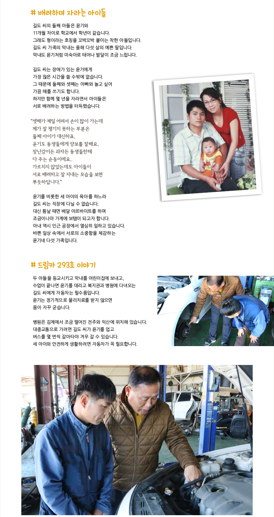 # 배려하며 자라는 아이들, 길도 씨의 둘째 아들은 윤기와 11개월 차이로 학교에서 학년이 같습니다. 그래도 형이라는 호칭을 꼬박꼬박 붙이는 착한 아들입니다. 길도 씨 가족의 막내는 올해 다섯 살의 예쁜 딸입니다. 막내도 윤기처럼 미숙아로 태어나 발달이 조금 느립니다. 길도 씨는 장애가 있는 윤기에게 가장 많은 시간을 쓸 수밖에 없습니다. 그 때문에 둘째와 셋째는 아빠와 놀고 싶어 가끔 떼를 쓰기도 합니다. 하지만 함께 몇 년을 자라면서 아이들은 서로 배려하는 방법을 터득했습니다. “셋째가 제일 어려서 손이 많이 가는데 제가 잘 챙기지 못하는 부분은 둘째 아이가 대신하죠. 윤기도 동생들에게 양보를 잘해요. 장난감이든 과자든 동생들한테 다 주는 순둥이에요. 가르치지 않았는데도 아이들이 서로 배려하고 잘 지내는 모습을 보면 뿌듯하답니다.” 윤기를 비롯한 세 아이의 육아를 하느라 길도 씨는 직장에 다닐 수 없습니다. 대신 틈날 때면 배달 아르바이트를 하며 조금이나마 가계에 보탬이 되고자 합니다. 아내 역시 인근 공장에서 열심히 일하고 있습니다. 바쁜 일상 속에서 서로의 소중함을 체감하는 윤기네 다섯 가족입니다. # 드림카 293호 이야기, 두 아들을 등교시키고 막내를 어린이집에 보내고, 수업이 끝나면 윤기를 데리고 복지관과 병원에 다녀오는 길도 씨에게 자동차는 필수품입니다. 윤기는 정기적으로 물리치료를 받지 않으면 몸이 자꾸 굳습니다. 병원은 김제에서 조금 떨어진 전주와 익산에 위치해 있습니다. 대중교통으로 가려면 길도 씨가 윤기를 업고 버스를 몇 번씩 갈아타야 겨우 갈 수 있습니다. 세 아이와 안전하게 생활하려면 자동차가 꼭 필요합니다.