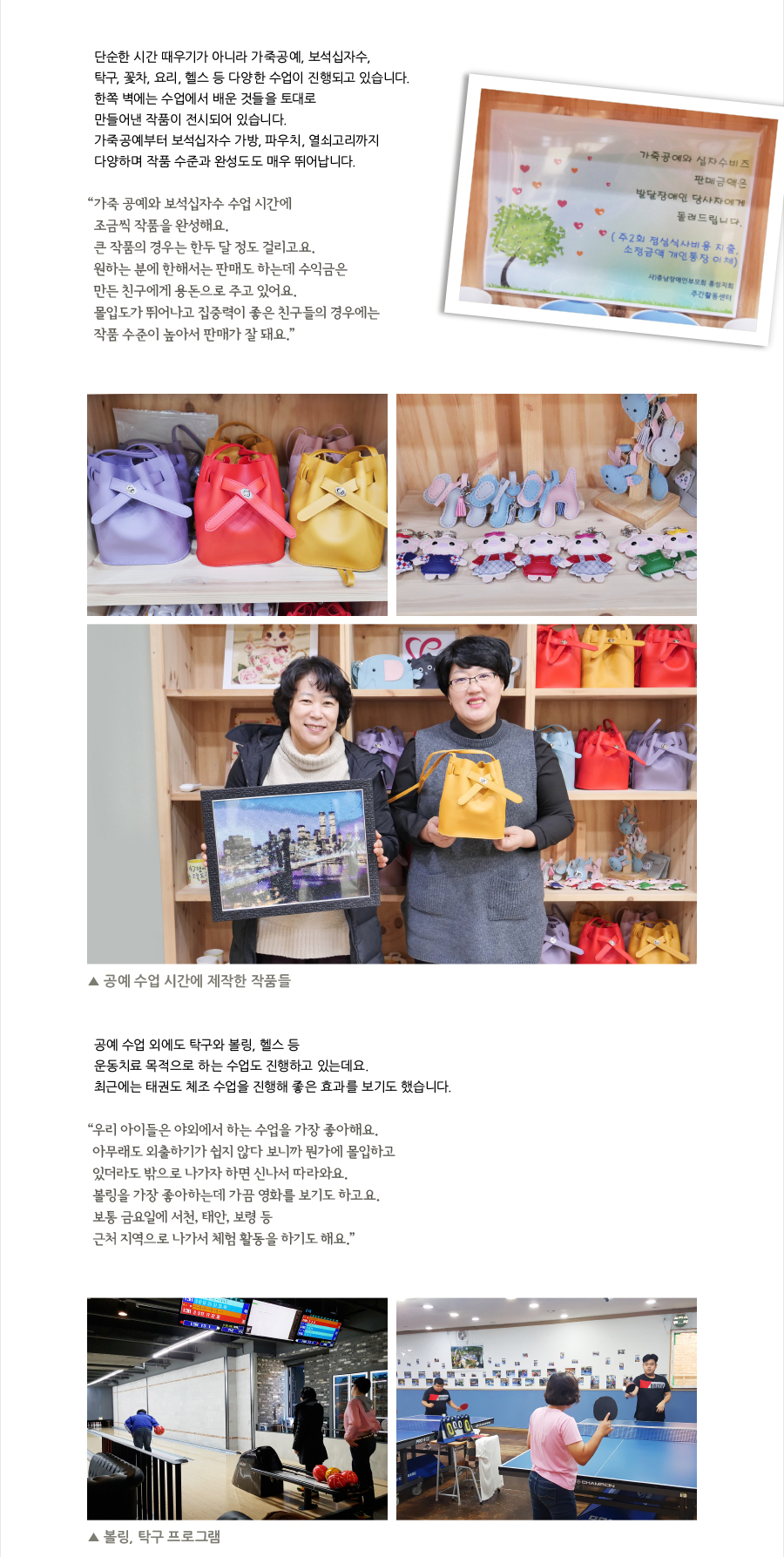 단순한 시간 때우기가 아니라 가죽공예, 보석십자수, 탁구, 꽃차, 요리, 헬스 등 다양한 수업이 진행되고 있습니다. 한쪽 벽에는 수업에서 배운 것들을 토대로 만들어낸 작품이 전시되어 있습니다. 가죽공예부터 보석십자수 가방, 파우치, 열쇠고리까지 다양하며 작품 수준과 완성도도 매우 뛰어납니다. “가죽 공예와 보석십자수 수업 시간에 조금씩 작품을 완성해요. 큰 작품의 경우는 한두 달 정도 걸리고요. 원하는 분에 한해서는 판매도 하는데 수익금은 만든 친구에게 용돈으로 주고 있어요. 몰입도가 뛰어나고 집중력이 좋은 친구들의 경우에는 작품 수준이 높아서 판매가 잘 돼요.” ▲ 공예 수업 시간에 제작한 작품들, 공예 수업 외에도 탁구와 볼링, 헬스 등 운동치료 목적으로 하는 수업도 진행하고 있는데요. 최근에는 태권도 체조 수업을 진행해 좋은 효과를 보기도 했습니다. “우리 아이들은 야외에서 하는 수업을 가장 좋아해요. 아무래도 외출하기가 쉽지 않다 보니까 뭔가에 몰입하고 있더라도 밖으로 나가자 하면 신나서 따라와요. 볼링을 가장 좋아하는데 가끔 영화를 보기도 하고요. 보통 금요일에 서천, 태안, 보령 등 근처 지역으로 나가서 체험 활동을 하기도 해요.” ▲ 볼링, 탁구 프로그램