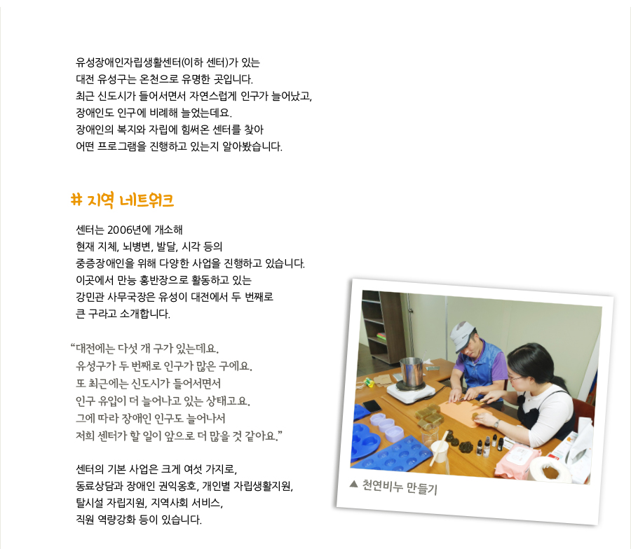 유성장애인자립생활센터(이하 센터)가 있는 대전 유성구는 온천으로 유명한 곳입니다. 최근 신도시가 들어서면서 자연스럽게 인구가 늘어났고, 장애인도 인구에 비례해 늘었는데요. 장애인의 복지와 자립에 힘써온 센터를 찾아 어떤 프로그램을 진행하고 있는지 알아봤습니다. # 지역 네트워크, 센터는 2006년에 개소해 현재 지체, 뇌병변, 발달, 시각 등의 중증장애인을 위해 다양한 사업을 진행하고 있습니다. 이곳에서 만능 홍반장으로 활동하고 있는 강민관 사무국장은 유성이 대전에서 두 번째로 큰 구라고 소개합니다. “대전에는 다섯 개 구가 있는데요. 유성구가 두 번째로 인구가 많은 구에요. 또 최근에는 신도시가 들어서면서 인구 유입이 더 늘어나고 있는 상태고요. 그에 따라 장애인 인구도 늘어나서 저희 센터가 할 일이 앞으로 더 많을 것 같아요.” 센터의 기본 사업은 크게 여섯 가지로, 동료상담과 장애인 권익옹호, 개인별 자립생활지원, 탈시설 자립지원, 지역사회 서비스, 직원 역량강화 등이 있습니다. ▲ 천연비누 만들기