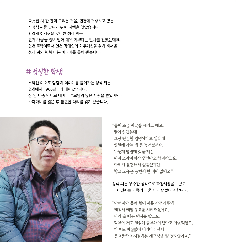 따뜻한 차 한 잔이 그리운 겨울, 인천에 거주하고 있는 서성식 씨를 만나기 위해 자택을 찾았습니다. 반갑게 취재진을 맞이한 성식 씨는 먼저 차량을 정비 받아 매우 기쁘다는 인사를 전했는데요. 인천 토박이로서 인천 장애인의 처우개선을 위해 힘써온 성식 씨의 행복 나눔 이야기를 들어 봤습니다. # 성실한 학생, 소박한 미소로 담담히 이야기를 풀어가는 성식 씨는 인천에서 1960년도에 태어났습니다. 삼 남매 중 막내로 태어나 부모님의 많은 사랑을 받았지만 소아마비를 앓은 후 불편한 다리를 갖게 됐습니다. “돌이 조금 지났을 때라고 해요. 열이 심했는데 그냥 단순한 열병이라고 생각해 병원에 가는 게 좀 늦어졌어요. 뒤늦게 병원에 갔을 때는 이미 소아마비가 생겼다고 하더라고요. 다리가 불편해서 힘들었지만 학교 교육은 등한시 한 적이 없어요.” 성식 씨는 우수한 성적으로 학창시절을 보냈고 그 이면에는 가족의 도움이 가장 컸다고 합니다. “아버지와 둘째 형이 저를 자전거 뒤에 태워서 매일 등교를 시켜주셨어요. 비가 올 때는 택시를 탔고요. 덕분에 저도 열심히 공부해야겠다고 마음먹었고, 하루도 빠짐없이 데려다주셔서 중고등학교 시절에는 개근상을 탈 정도였어요.”