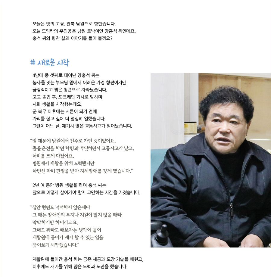 오늘은 맛의 고장, 전북 남원으로 향했습니다. 오늘 드림카의 주인공은 남원 토박이인 양홍석 씨인데요. 홍석 씨의 힘찬 삶의 이야기를 들어 볼까요? # 새로운 시작, 4남매 중 셋째로 태어난 양홍석 씨는 농사를 짓는 부모님 밑에서 어려운 가정 형편이지만 긍정적이고 밝은 청년으로 자라났습니다. 고교 졸업 후, 포크레인 기사로 일하며 사회 생활을 시작했는데요. 군 복무 이후에는 서른이 되기 전에 자리를 잡고 싶어 더 열심히 일했습니다. 그런데 어느 날, 예기치 않은 교통사고가 일어났습니다. “일 때문에 남원에서 전주로 가던 중이었어요. 졸음운전을 하던 차량과 부딪히면서 교통사고가 났고, 허리를 크게 다쳤어요. 병원에서 재활을 위해 노력했지만 하반신 마비 판정을 받아 지체장애를 갖게 됐습니다.” 2년 여 동안 병원 생활을 하며 홍석 씨는 앞으로 어떻게 살아가야 할지 고민하는 시간을 가졌습니다. “집안 형편도 넉넉하지 않은데다 그 때는 장애인의 복지나 지원이 많지 않을 때라 막막하기만 하더라고요. 그래도 뭐라도 해보자는 생각이 들어 재활원에 들어가 제가 할 수 있는 일을 찾아보기 시작했습니다.” 재활원에 들어간 홍석 씨는 금은 세공과 도장 기술을 배웠고, 이후에도 재기를 위해 많은 노력과 도전을 했습니다.