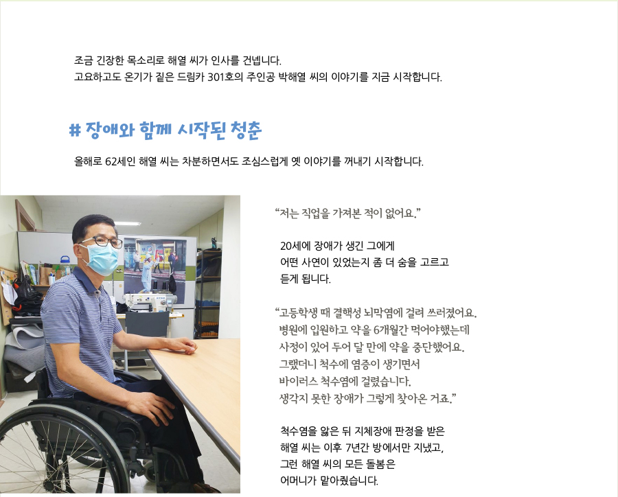 조금 긴장한 목소리로 해열 씨가 인사를 건넵니다. 고요하고도 온기가 짙은 드림카 301호의 주인공 박해열 씨의 이야기를 지금 시작합니다. # 장애와 함께 시작된 청춘, 올해로 62세인 해열 씨는 차분하면서도 조심스럽게 옛 이야기를 꺼내기 시작합니다.  “저는 직업을 가져본 적이 없어요.” 20세에 장애가 생긴 그에게 어떤 사연이 있었는지 좀 더 숨을 고르고 듣게 됩니다. “고등학생 때 결핵성 뇌막염에 걸려 쓰러졌어요. 병원에 입원하고 약을 6개월간 먹어야했는데 사정이 있어 두어 달 만에 약을 중단했어요. 그랬더니 척수에 염증이 생기면서 바이러스 척수염에 걸렸습니다. 생각지 못한 장애가 그렇게 찾아온 거죠.” 척수염을 앓은 뒤 지체장애 판정을 받은 해열 씨는 이후 7년간 방에서만 지냈고, 그런 해열 씨의 모든 돌봄은 어머니가 맡아줬습니다.