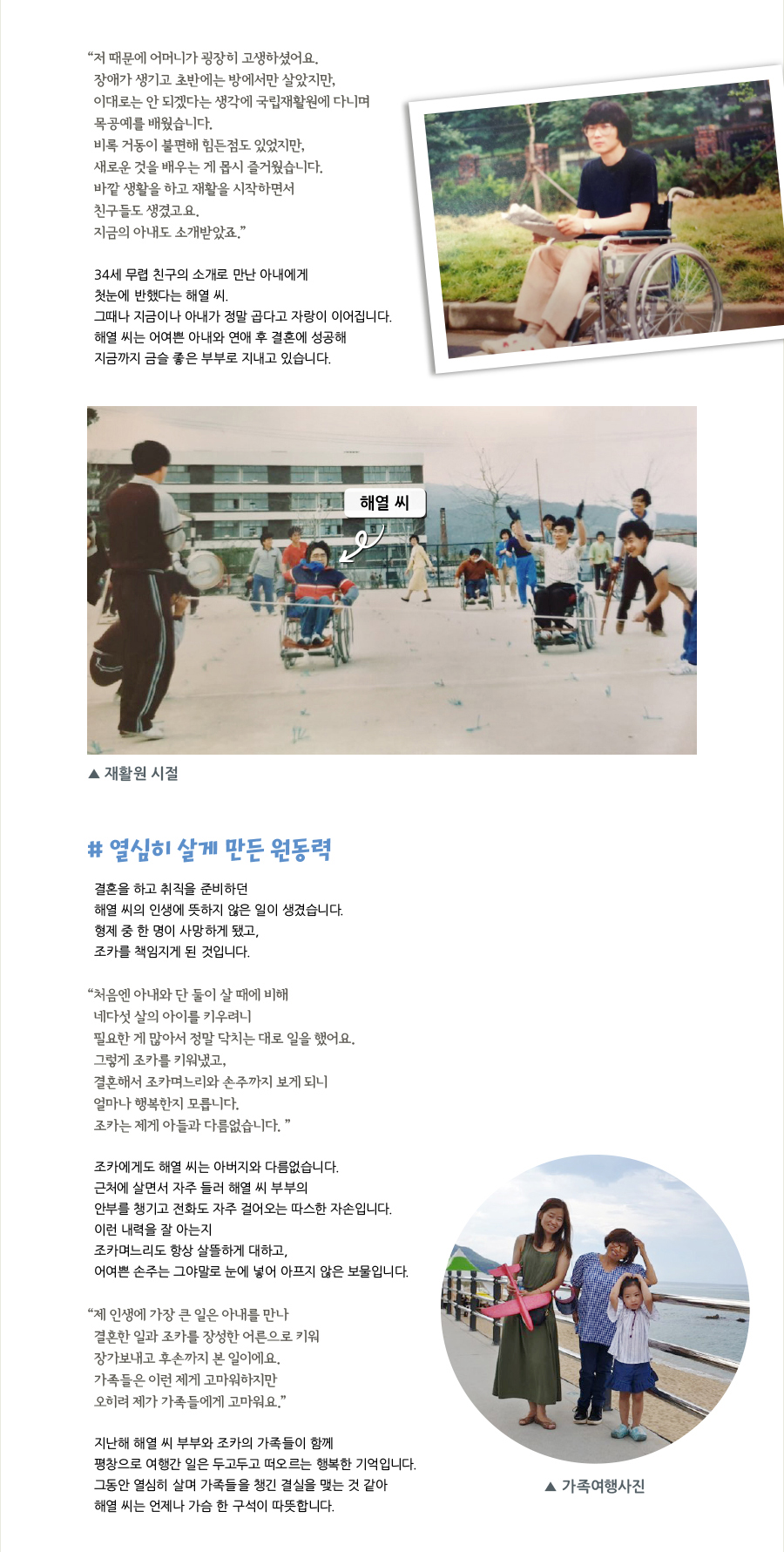 “저 때문에 어머니가 굉장히 고생하셨어요. 장애가 생기고 초반에는 방에서만 살았지만, 이대로는 안 되겠다는 생각에 국립재활원에 다니며 목공예를 배웠습니다. 비록 거동이 불편해 힘든점도 있었지만, 새로운 것을 배우는 게 몹시 즐거웠습니다. 바깥 생활을 하고 재활을 시작하면서 친구들도 생겼고요. 지금의 아내도 소개받았죠.” 34세 무렵 친구의 소개로 만난 아내에게 첫눈에 반했다는 해열 씨. 그때나 지금이나 아내가 정말 곱다고 자랑이 이어집니다. 해열 씨는 어여쁜 아내와 연애 후 결혼에 성공해 지금까지 금슬 좋은 부부로 지내고 있습니다. 해열 씨, 재활원 시절, # 열심히 살게 만든 원동력, 결혼을 하고 취직을 준비하던 해열 씨의 인생에 뜻하지 않은 일이 생겼습니다. 형제 중 한 명이 사망하게 됐고, 조카를 책임지게 된 것입니다. “처음엔 아내와 단 둘이 살 때에 비해 네다섯 살의 아이를 키우려니 필요한 게 많아서 정말 닥치는 대로 일을 했어요. 그렇게 조카를 키워냈고, 결혼해서 조카며느리와 손주까지 보게 되니 얼마나 행복한지 모릅니다. 조카는 제게 아들과 다름없습니다. ” 조카에게도 해열 씨는 아버지와 다름없습니다. 근처에 살면서 자주 들러 해열 씨 부부의 안부를 챙기고 전화도 자주 걸어오는 따스한 자손입니다. 이런 내력을 잘 아는지 조카며느리도 항상 살뜰하게 대하고, 어여쁜 손주는 그야말로 눈에 넣어 아프지 않은 보물입니다. “제 인생에 가장 큰 일은 아내를 만나 결혼한 일과 조카를 장성한 어른으로 키워 장가보내고 후손까지 본 일이에요. 가족들은 이런 제게 고마워하지만 오히려 제가 가족들에게 고마워요.” 지난해 해열 씨 부부와 조카의 가족들이 함께 평창으로 여행간 일은 두고두고 떠오르는 행복한 기억입니다. 그동안 열심히 살며 가족들을 챙긴 결실을 맺는 것 같아 해열 씨는 언제나 가슴 한 구석이 따뜻합니다. 가족여행사진