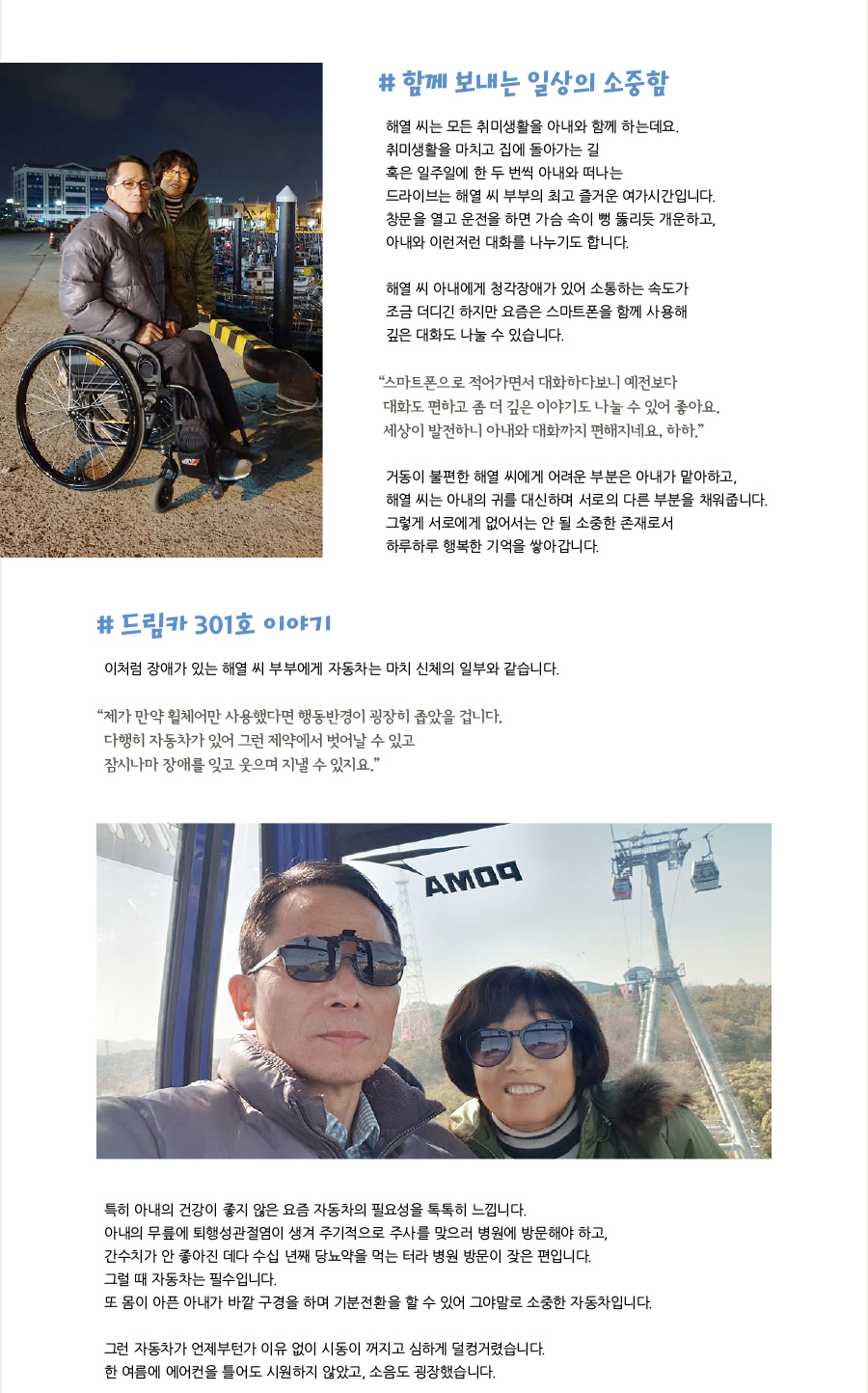 # 함께 보내는 일상의 소중함, 해열 씨는 모든 취미생활을 아내와 함께 하는데요. 취미생활을 마치고 집에 돌아가는 길 혹은 일주일에 한 두 번씩 아내와 떠나는 드라이브는 해열 씨 부부의 최고 즐거운 여가시간입니다. 창문을 열고 운전을 하면 가슴 속이 뻥 뚫리듯 개운하고, 아내와 이런저런 대화를 나누기도 합니다. 해열 씨 아내에게 청각장애가 있어 소통하는 속도가 조금 더디긴 하지만 요즘은 스마트폰을 함께 사용해 깊은 대화도 나눌 수 있습니다. “스마트폰으로 적어가면서 대화하다보니 예전보다 대화도 편하고 좀 더 깊은 이야기도 나눌 수 있어 좋아요. 세상이 발전하니 아내와 대화까지 편해지네요, 하하.” 거동이 불편한 해열 씨에게 어려운 부분은 아내가 맡아하고, 해열 씨는 아내의 귀를 대신하며 서로의 다른 부분을 채워줍니다. 그렇게 서로에게 없어서는 안 될 소중한 존재로서 하루하루 행복한 기억을 쌓아갑니다. # 드림카 301호 이야기, 이처럼 장애가 있는 해열 씨 부부에게 자동차는 마치 신체의 일부와 같습니다. “제가 만약 휠체어만 사용했다면 행동반경이 굉장히 좁았을 겁니다. 다행히 자동차가 있어 그런 제약에서 벗어날 수 있고 잠시나마 장애를 잊고 웃으며 지낼 수 있지요.” 특히 아내의 건강이 좋지 않은 요즘 자동차의 필요성을 톡톡히 느낍니다. 아내의 무릎에 퇴행성관절염이 생겨 주기적으로 주사를 맞으러 병원에 방문해야 하고, 간수치가 안 좋아진 데다 수십 년째 당뇨약을 먹는 터라 병원 방문이 잦은 편입니다. 그럴 때 자동차는 필수입니다. 또 몸이 아픈 아내가 바깥 구경을 하며 기분전환을 할 수 있어 그야말로 소중한 자동차입니다. 그런 자동차가 언제부턴가 이유 없이 시동이 꺼지고 심하게 덜컹거렸습니다. 한 여름에 에어컨을 틀어도 시원하지 않았고, 소음도 굉장했습니다.