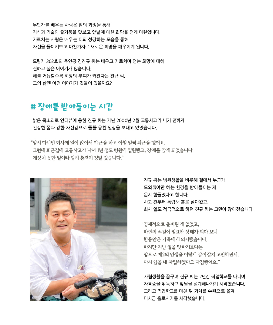 무언가를 배우는 사람은 앎의 과정을 통해 지식과 기술의 즐거움을 맛보고 앞날에 대한 희망을 얻게 마련입니다. 가르치는 사람은 배우는 이의 성장하는 모습을 통해 자신을 돌이켜보고 마찬가지로 새로운 희망을 깨우치게 됩니다. 드림카 302호의 주인공 김진규 씨는 배우고 가르치며 얻는 희망에 대해 전하고 싶은 이야기가 많습니다. 해를 거듭할수록 희망의 부피가 커진다는 진규 씨, 그의 삶엔 어떤 이야기가 깃들어 있을까요?, # 장애를 받아들이는 시간, 밝은 목소리로 인터뷰에 응한 진규 씨는 지난 2000년 2월 교통사고가 나기 전까지 건강한 몸과 강한 자신감으로 똘똘 뭉친 일상을 보내고 있었습니다. “당시 다니던 회사에 일이 많아서 야근을 하고 아침 일찍 퇴근을 했어요. 그런데 퇴근길에 교통사고가 나서 1년 정도 병원에 입원했고, 장애를 갖게 되었습니다. 예상치 못한 일이라 당시 충격이 정말 컸습니다.” 진규 씨는 병원생활을 비롯해 곁에서 누군가 도와줘야만 하는 환경을 받아들이는 게 몹시 힘들었다고 합니다. 사고 전부터 독립해 홀로 살아왔고, 회사 일도 적극적으로 하던 진규 씨는 고민이 많아졌습니다. “경제적으로 준비된 게 없었고, 타인의 손길이 필요한 상태가 되다 보니 한동안은 가족에게 의지했습니다. 하지만 지난 일을 탓하기보다는 앞으로 제2의 인생을 어떻게 살아갈지 고민하면서, 다시 힘을 내 자립하겠다고 다짐했어요.” 자립생활을 꿈꾸며 진규 씨는 2년간 직업학교를 다니며 자격증을 취득하고 앞날을 설계해나가기 시작했습니다. 그리고 직업학교를 마친 뒤 거처를 수원으로 옮겨 다시금 홀로서기를 시작했습니다.