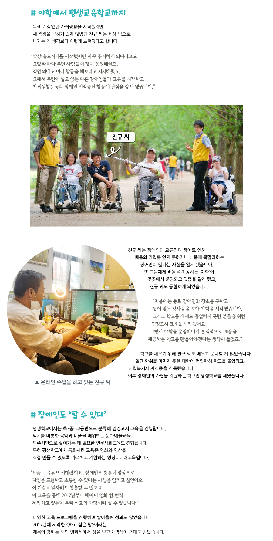 # 야학에서 평생교육학교까지, 목표로 삼았던 자립생활을 시작했지만 새 직장을 구하기 쉽지 않았던 진규 씨는 세상 밖으로 나가는 게 생각보다 어렵게 느껴졌다고 합니다. “막상 홀로서기를 시작했지만 자꾸 주저하게 되더라고요. 그럴 때마다 주변 사람들이 많이 응원해줬고, 직업 외에도 여러 활동을 해보라고 지지해줬죠. 그래서 주변에 살고 있는 다른 장애인들과 교류를 시작하고 자립생활운동과 장애인 권익증진 활동에 관심을 갖게 됐습니다.” 진규 씨, 진규 씨는 장애인과 교류하며 장애로 인해 배움의 기회를 얻지 못하거나 배움에 목말라하는 장애인이 많다는 사실을 알게 됐습니다. 또 그들에게 배움을 제공하는 ‘야학’이 곳곳에서 운영되고 있음을 알게 됐고, 진규 씨도 동참하게 되었습니다. “처음에는 동료 장애인과 장소를 구하고 뜻이 맞는 강사들을 모아 야학을 시작했습니다. 그리고 학교를 제대로 졸업하지 못한 분들을 위한 검정고시 교육을 시작했어요. 그렇게 야학을 운영하다가 본격적으로 배움을 제공하는 학교를 만들어야겠다는 생각이 들었죠.” 학교를 세우기 위해 진규 씨도 배우고 준비할 게 많았습니다. 일단 학위를 마치지 못한 대학에 편입학해 학교를 졸업하고, 사회복지사 자격증을 취득했습니다. 이후 장애인의 자립을 지원하는 학교인 평생학교를 세웠습니다. ▲ 온라인 수업을 하고 있는 진규 씨, # 장애인도 ‘할 수 있다’, 평생학교에서는 초·중·고등반으로 분류해 검정고시 교육을 진행합니다. 악기를 비롯한 음악과 미술을 배워보는 문화예술교육, 민주시민으로 살아가는 데 필요한 인문사회교육도 진행됩니다. 특히 평생학교에서 특화시킨 교육은 영화와 영상을 직접 만들 수 있도록 가르치고 지원하는 영상미디어교육입니다. “요즘은 유튜브 시대잖아요. 장애인도 충분히 영상으로 자신을 표현하고 소통할 수 있다는 사실을 알리고 싶었어요. 이 기술로 일자리도 창출할 수 있고요. 이 교육을 통해 2017년부터 해마다 영화 한 편씩 제작하고 있는데 우리 학교의 자랑이라 할 수 있습니다.” 다양한 교육 프로그램을 진행하며 쌓아올린 성과도 많았습니다. 2017년에 제작한 <하고 싶은 말>이라는 제목의 영화는 해외 영화제에서 상을 받고 개막식에 초대도 받았습니다.