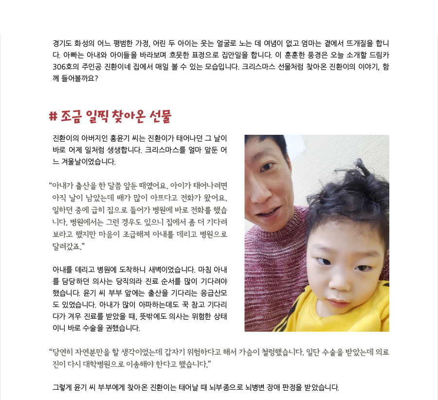 경기도 화성의 어느 평범한 가정, 어린 두 아이는 웃는 얼굴로 노는 데 여념이 없고 엄마는 곁에서 뜨개질을 합니다. 아빠는 아내와 아이들을 바라보며 흐뭇한 표정으로 집안일을 합니다. 이 훈훈한 풍경은 오늘 소개할 드림카 306호의 주인공 진환이네 집에서 매일 볼 수 있는 모습입니다. 크리스마스 선물처럼 찾아온 진환이의 이야기, 함께 들어볼까요? # 조금 일찍 찾아온 선물, 진환이의 아버지인 홍윤기 씨는 진환이가 태어나던 그 날이 바로 어제 일처럼 생생합니다. 크리스마스를 얼마 앞둔 어느 겨울날이었습니다. “아내가 출산을 한 달쯤 앞둔 때였어요. 아이가 태어나려면 아직 날이 남았는데 배가 많이 아프다고 전화가 왔어요. 일하던 중에 급히 집으로 들어가 병원에 바로 전화를 했습니다. 병원에서는 그런 경우도 있으니 집에서 좀 더 기다려보라고 했지만 마음이 조급해져 아내를 데리고 병원으로 달려갔죠.” 아내를 데리고 병원에 도착하니 새벽이었습니다. 마침 아내를 담당하던 의사는 당직의라 진료 순서를 많이 기다려야 했습니다. 윤기 씨 부부 앞에는 출산을 기다리는 응급산모도 있었습니다. 아내가 많이 아파하는데도 꾹 참고 기다리다가 겨우 진료를 받았을 때, 뜻밖에도 의사는 위험한 상태이니 바로 수술을 권했습니다. “당연히 자연분만을 할 생각이었는데 갑자기 위험하다고 해서 가슴이 철렁했습니다. 일단 수술을 받았는데 의료진이 다시 대학병원으로 이송해야 한다고 했습니다.” 그렇게 윤기 씨 부부에게 찾아온 진환이는 태어날 때 뇌부종으로 뇌병변 장애 판정을 받았습니다.