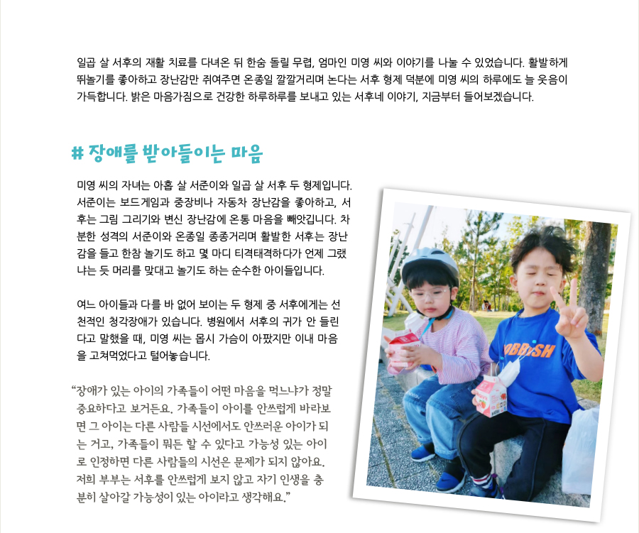 일곱 살 서후의 재활 치료를 다녀온 뒤 한숨 돌릴 무렵, 엄마인 미영 씨와 이야기를 나눌 수 있었습니다. 활발하게 뛰놀기를 좋아하고 장난감만 쥐여주면 온종일 깔깔거리며 논다는 서후 형제 덕분에 미영 씨의 하루에도 늘 웃음이 가득합니다. 밝은 마음가짐으로 건강한 하루하루를 보내고 있는 서후네 이야기, 지금부터 들어보겠습니다. # 장애를 받아들이는 마음, 미영 씨의 자녀는 아홉 살 서준이와 일곱 살 서후 두 형제입니다. 서준이는 보드게임과 중장비나 자동차 장난감을 좋아하고, 서후는 그림 그리기와 변신 장난감에 온통 마음을 빼앗깁니다. 차분한 성격의 서준이와 온종일 종종거리며 활발한 서후는 장난감을 들고 한참 놀기도 하고 몇 마디 티격태격하다가 언제 그랬냐는 듯 머리를 맞대고 놀기도 하는 순수한 아이들입니다. 여느 아이들과 다를 바 없어 보이는 두 형제 중 서후에게는 선천적인 청각장애가 있습니다. 병원에서 서후의 귀가 안 들린다고 말했을 때, 미영 씨는 몹시 가슴이 아팠지만 이내 마음을 고쳐먹었다고 털어놓습니다. “장애가 있는 아이의 가족들이 어떤 마음을 먹느냐가 정말 중요하다고 보거든요. 가족들이 아이를 안쓰럽게 바라보면 그 아이는 다른 사람들 시선에서도 안쓰러운 아이가 되는 거고, 가족들이 뭐든 할 수 있다고 가능성 있는 아이로 인정하면 다른 사람들의 시선은 문제가 되지 않아요. 저희 부부는 서후를 안쓰럽게 보지 않고 자기 인생을 충분히 살아갈 가능성이 있는 아이라고 생각해요.”