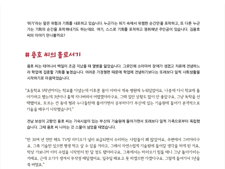 ‘위기’라는 말은 위험과 기회를 내포하고 있습니다. 누군가는 위기 속에서 위험한 순간만을 포착하고, 또 다른 누군가는 기회의 순간을 포착해내기도 하는데요. 여기, 스스로 기회를 포착하고 쟁취해낸 주인공이 있습니다. 김용호 씨의 이야기 만나볼까요?, # 용호 씨의 홀로서기, 용호 씨는 태어나서 백일이 조금 지났을 때 열병을 앓았습니다. 그로인해 소아마비 장애가 생겼고 치료에 전념하느라 학업에 집중할 기회를 놓쳤습니다. 어려운 가정형편 때문에 학업에 전념하기보다는 또래보다 일찍 사회생활을 시작하기로 마음먹었습니다. “초등학교 5학년까지는 학교를 다녔는데 이후론 몸이 아파서 계속 병원에 누워있었어요. 나중에 다시 학교에 돌아가려고 했는데 3년이나 훌쩍 지나버려서 어렵겠더라구요. 그때 집안 상황도 많이 안 좋았구요. 그냥 독학을 선택했어요. 모르는 건 동네 형과 누나들한테 물어가면서 공부하다가 부산에 있는 기술원에 들어가 본격적으로 기술을 배우기 시작했습니다.” 전남 보성이 고향인 용호 씨는 기숙시설이 있는 부산의 기술원에 들어가면서 또래보다 일찍 가족으로부터 독립했습니다. 그때 용호 씨 나이는 갓 스물이 넘었을 때였습니다. “한 30여 년 전만 해도 TV랑 라디오가 널리 보급되면서 수리하는 사람들이 꽤 많았어요. 주변에서 그러더라구요. 그쪽 기술만 있으면 평생 먹고 살 수 있을 거라고. 그래서 자연스럽게 기술원에 들어갈 생각을 하게 된 거죠. 막상 가보니까 이미 수업을 시작한지 한 달 정도 됐더라구요. 그쪽에서는 따라오기 힘들 테니 그냥 돌아가라는 거예요. 근데 오기가 생겨서 무작정 매달렸어요. 일주일 해보고 못 하겠으면 가겠다구요. 그렇게 들어가서 1년을 쭉 버텼죠.”