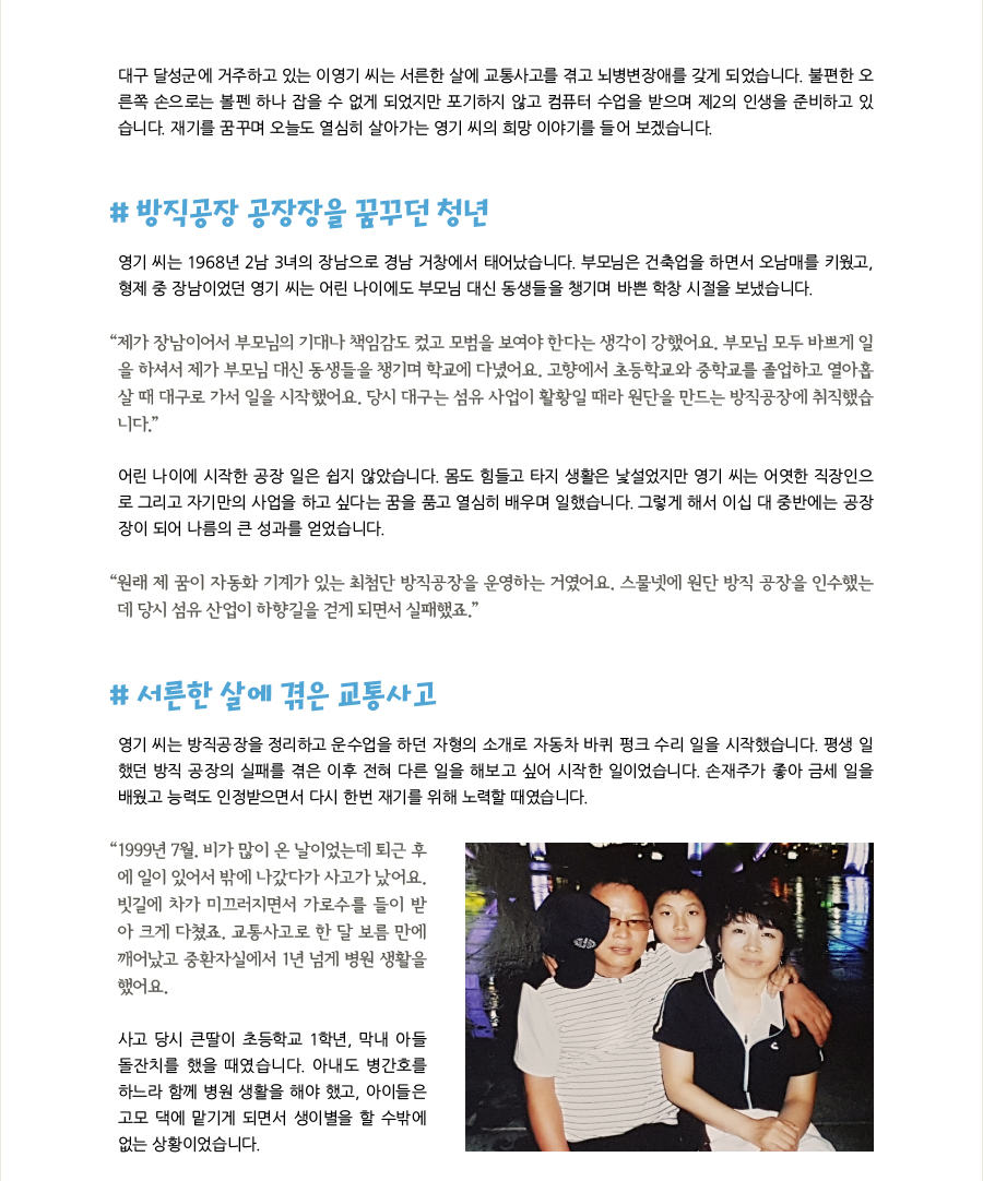 대구 달성군에 거주하고 있는 이영기 씨는 서른한 살에 교통사고를 겪고 뇌병변장애를 갖게 되었습니다. 불편한 오른쪽 손으로는 볼펜 하나 잡을 수 없게 되었지만 포기하지 않고 컴퓨터 수업을 받으며 제2의 인생을 준비하고 있습니다. 재기를 꿈꾸며 오늘도 열심히 살아가는 영기 씨의 희망 이야기를 들어 보겠습니다. # 방직공장 공장장을 꿈꾸던 청년 영기 씨는 1968년 2남 3녀의 장남으로 경남 거창에서 태어났습니다. 부모님은 건축업을 하면서 오남매를 키웠고, 형제 중 장남이었던 영기 씨는 어린 나이에도 부모님 대신 동생들을 챙기며 바쁜 학창 시절을 보냈습니다. “제가 장남이어서 부모님의 기대나 책임감도 컸고 모범을 보여야 한다는 생각이 강했어요. 부모님 모두 바쁘게 일을 하셔서 제가 부모님 대신 동생들을 챙기며 학교에 다녔어요. 고향에서 초등학교와 중학교를 졸업하고 열아홉살 때 대구로 가서 일을 시작했어요. 당시 대구는 섬유 사업이 활황일 때라 원단을 만드는 방직공장에 취직했습니다.” 어린 나이에 시작한 공장 일은 쉽지 않았습니다. 몸도 힘들고 타지 생활은 낯설었지만 영기 씨는 어엿한 직장인으로 그리고 자기만의 사업을 하고 싶다는 꿈을 품고 열심히 배우며 일했습니다. 그렇게 해서 이십 대 중반에는 공장장이 되어 나름의 큰 성과를 얻었습니다. “원래 제 꿈이 자동화 기계가 있는 최첨단 방직공장을 운영하는 거였어요. 스물넷에 원단 방직 공장을 인수했는데 당시 섬유 산업이 하향길을 걷게 되면서 실패했죠.” # 서른한 살에 겪은 교통사고, 영기 씨는 방직공장을 정리하고 운수업을 하던 자형의 소개로 자동차 바퀴 펑크 수리 일을 시작했습니다. 평생 일했던 방직 공장의 실패를 겪은 이후 전혀 다른 일을 해보고 싶어 시작한 일이었습니다. 손재주가 좋아 금세 일을 배웠고 능력도 인정받으면서 다시 한번 재기를 위해 노력할 때였습니다. “1999년 7월. 비가 많이 온 날이었는데 퇴근 후에 일이 있어서 밖에 나갔다가 사고가 났어요. 빗길에 차가 미끄러지면서 가로수를 들이 받아 크게 다쳤죠. 교통사고로 한 달 보름 만에 깨어났고 중환자실에서 1년 넘게 병원 생활을 했어요. 사고 당시 큰딸이 초등학교 1학년, 막내 아들 돌잔치를 했을 때였습니다. 아내도 병간호를 하느라 함께 병원 생활을 해야 했고, 아이들은 고모 댁에 맡기게 되면서 생이별을 할 수밖에 없는 상황이었습니다.