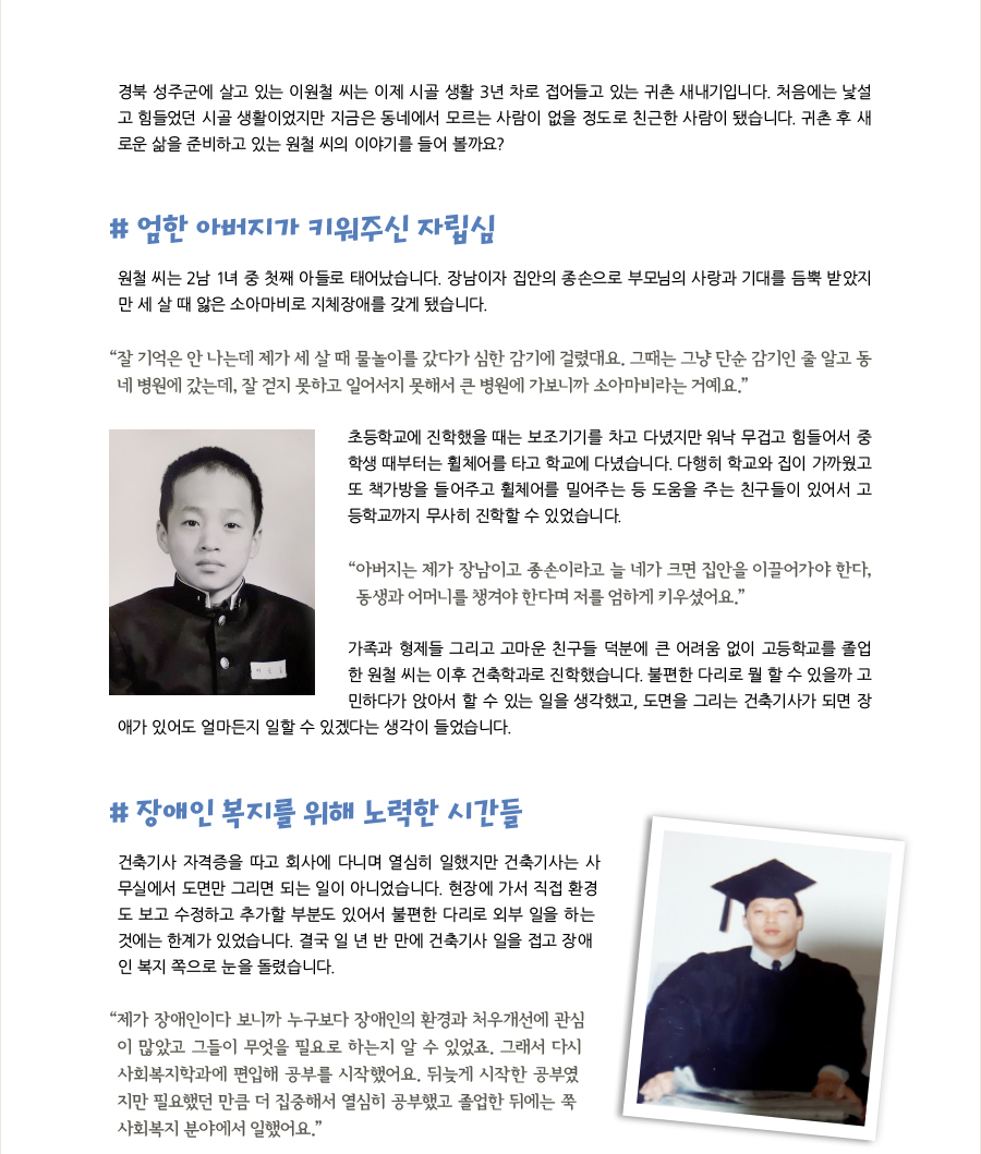 경북 성주군에 살고 있는 이원철 씨는 이제 시골 생활 3년 차로 접어들고 있는 귀촌 새내기입니다. 처음에는 낯설고 힘들었던 시골 생활이었지만 지금은 동네에서 모르는 사람이 없을 정도로 친근한 사람이 됐습니다. 귀촌 후 새로운 삶을 준비하고 있는 원철 씨의 이야기를 들어 볼까요? # 엄한 아버지가 키워주신 자립심, 원철 씨는 2남 1녀 중 첫째 아들로 태어났습니다. 장남이자 집안의 종손으로 부모님의 사랑과 기대를 듬뿍 받았지만 세 살 때 앓은 소아마비로 지체장애를 갖게 됐습니다. “잘 기억은 안 나는데 제가 세 살 때 물놀이를 갔다가 심한 감기에 걸렸대요. 그때는 그냥 단순 감기인 줄 알고 동네 병원에 갔는데, 잘 걷지 못하고 일어서지 못해서 큰 병원에 가보니까 소아마비라는 거예요.”초등학교에 진학했을 때는 보조기기를 차고 다녔지만 워낙 무겁고 힘들어서 중학생 때부터는 휠체어를 타고 학교에 다녔습니다. 다행히 학교와 집이 가까웠고 또 책가방을 들어주고 휠체어를 밀어주는 등 도움을 주는 친구들이 있어서 고등학교까지 무사히 진학할 수 있었습니다. “아버지는 제가 장남이고 종손이라고 늘 네가 크면 집안을 이끌어가야 한다, 동생과 어머니를 챙겨야 한다며 저를 엄하게 키우셨어요.” 가족과 형제들 그리고 고마운 친구들 덕분에 큰 어려움 없이 고등학교를 졸업한 원철 씨는 이후 건축학과로 진학했습니다. 불편한 다리로 뭘 할 수 있을까 고민하다가 앉아서 할 수 있는 일을 생각했고, 도면을 그리는 건축기사가 되면 장애가 있어도 얼마든지 일할 수 있겠다는 생각이 들었습니다. # 장애인 복지를 위해 노력한 시간들, 건축기사 자격증을 따고 회사에 다니며 열심히 일했지만 건축기사는 사무실에서 도면만 그리면 되는 일이 아니었습니다. 현장에 가서 직접 환경도 보고 수정하고 추가할 부분도 있어서 불편한 다리로 외부 일을 하는 것에는 한계가 있었습니다. 결국 일 년 반 만에 건축기사 일을 접고 장애인 복지 쪽으로 눈을 돌렸습니다. “제가 장애인이다 보니까 누구보다 장애인의 환경과 처우개선에 관심이 많았고 그들이 무엇을 필요로 하는지 알 수 있었죠. 그래서 다시 사회복지학과에 편입해 공부를 시작했어요. 뒤늦게 시작한 공부였지만 필요했던 만큼 더 집중해서 열심히 공부했고 졸업한 뒤에는 쭉 사회복지 분야에서 일했어요.”