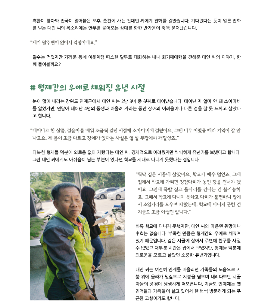 혹한이 찾아와 전국이 얼어붙은 오후, 춘천에 사는 전대인 씨에게 전화를 걸었습니다. 기다렸다는 듯이 얼른 전화를 받는 대인 씨의 목소리에는 안부를 물어오는 상대를 향한 반가움이 뚝뚝 묻어났습니다. “제가 말주변이 없어서 걱정이네요.” 말수는 적었지만 가까운 동네 이웃처럼 따스한 말투로 대화하는 내내 화기애애함을 전해준 대인 씨의 이야기, 함께 들어볼까요?, # 형제간의 우애로 채워진 유년 시절, 눈이 많이 내리는 강원도 인제군에서 대인 씨는 2남 3녀 중 첫째로 태어났습니다. 태어난 지 얼마 안 돼 소아마비를 앓았지만, 연달아 태어난 4명의 동생과 어울려 자라는 동안 장애의 어려움이나 다른 점을 잘 못 느끼고 살았다고 합니다. “태어나고 한 살쯤, 걸음마를 배워 조금씩 걷던 시절에 소아마비에 걸렸어요. 그땐 너무 어렸을 때라 기억이 잘 안나고요. 제 몸이 조금 다르고 장애가 있다는 사실은 열 살 무렵에야 깨달았죠.” 다복한 형제들 덕분에 외로움 없이 자랐다는 대인 씨. 경제적으로 어려웠지만 씩씩하게 유년기를 보냈다고 합니다. 그런 대인 씨에게도 아쉬움이 남는 부분이 있다면 학교를 제대로 다니지 못했다는 점입니다. “워낙 깊은 시골에 살았어요. 학교가 매우 멀었죠. 그때 집에서 학교에 가려면 징검다리가 놓인 강을 건너야 했어요. 그런데 목발 짚고 돌다리를 건너는 건 불가능하죠. 그래서 학교에 다니지 못하고 다리가 불편하니 집에서 소일거리를 도우며 자랐는데, 학교에 다니지 못한 건 지금도 조금 아쉽긴 합니다.” 비록 학교에 다니지 못했지만, 대인 씨의 마음엔 원망이나 후회는 없습니다. 부족한 만큼은 형제간의 우애로 채워져 있기 때문입니다. 깊은 시골에 살아서 주변에 친구를 사귈수 없었고 대부분 시간은 집에서 보냈지만, 형제들 덕분에 외로움을 모르고 살았던 소중한 유년기입니다. 대인 씨는 여전히 인제를 떠올리면 가족들의 도움으로 지붕 위에 올라가 밀짚으로 지붕을 덮으며 내려다보던 시골 마을의 풍경이 생생하게 떠오릅니다. 지금도 인제에는 옛 친척들과 가족들이 살고 있어서 한 번씩 방문하게 되는 푸근한 고향이기도 합니다.