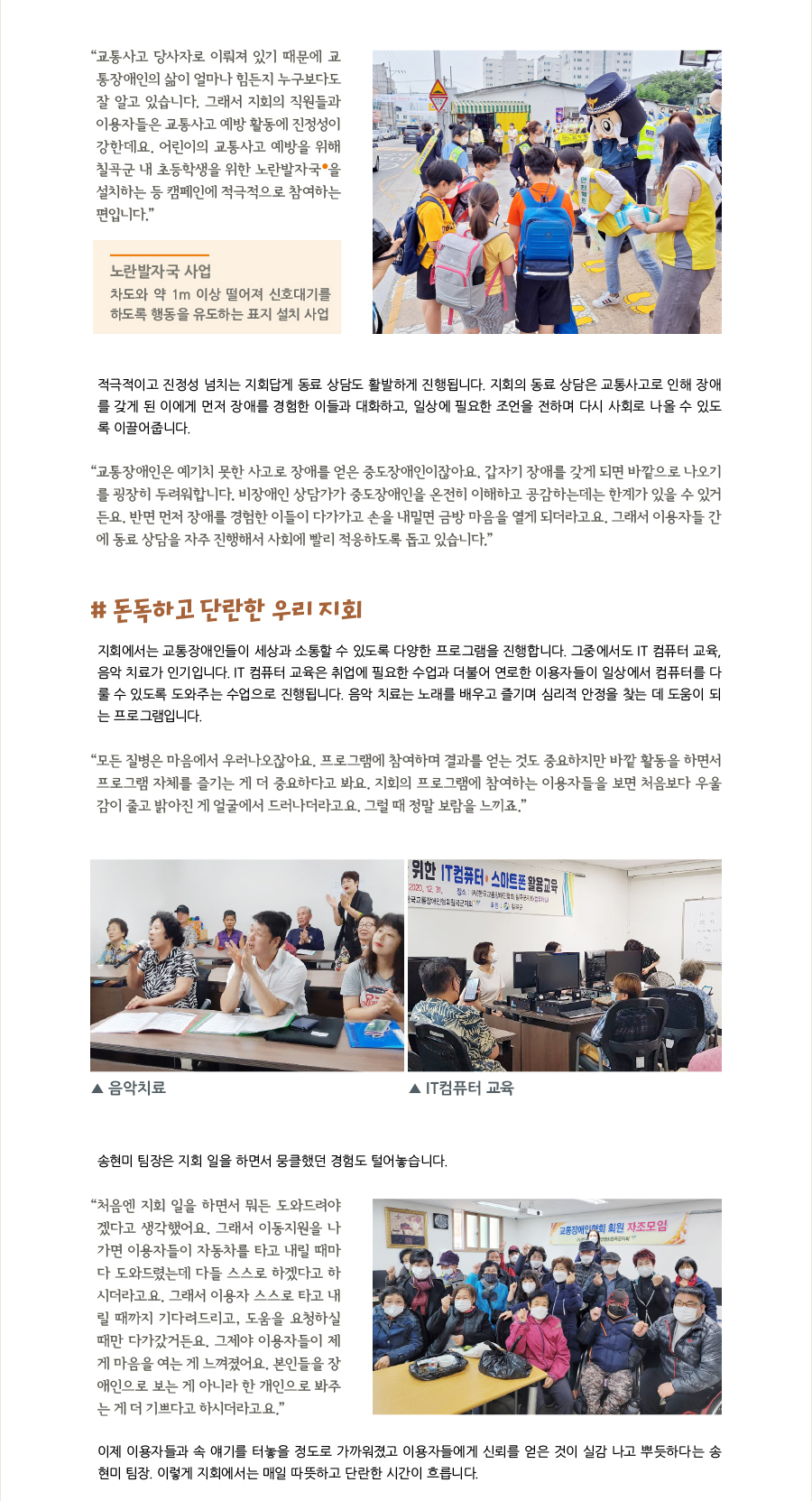 “교통사고 당사자로 이뤄져 있기 때문에 교통장애인의 삶이 얼마나 힘든지 누구보다도 잘 알고 있습니다. 그래서 지회의 직원들과 이용자들은 교통사고 예방 활동에 진정성이 강한데요. 어린이의 교통사고 예방을 위해 칠곡군 내 초등학생을 위한 노란발자국을 설치하는 등 캠페인에 적극적으로 참여하는 편입니다.”, 노란발자국 사업차도와 약 1m 이상 떨어져 신호대기를 하도록 행동을 유도하는 표지 설치 사업, 적극적이고 진정성 넘치는 지회답게 동료 상담도 활발하게 진행됩니다. 지회의 동료 상담은 교통사고로 인해 장애를 갖게 된 이에게 먼저 장애를 경험한 이들과 대화하고, 일상에 필요한 조언을 전하며 다시 사회로 나올 수 있도록 이끌어줍니다. “교통장애인은 예기치 못한 사고로 장애를 얻은 중도장애인이잖아요. 갑자기 장애를 갖게 되면 바깥으로 나오기를 굉장히 두려워합니다. 비장애인 상담가가 중도장애인을 온전히 이해하고 공감하는데는 한계가 있을 수 있거든요. 반면 먼저 장애를 경험한 이들이 다가가고 손을 내밀면 금방 마음을 열게 되더라고요. 그래서 이용자들 간에 동료 상담을 자주 진행해서 사회에 빨리 적응하도록 돕고 있습니다.” # 돈독하고 단란한 우리 지회, 지회에서는 교통장애인들이 세상과 소통할 수 있도록 다양한 프로그램을 진행합니다. 그중에서도 IT 컴퓨터 교육, 음악 치료가 인기입니다. IT 컴퓨터 교육은 취업에 필요한 수업과 더불어 연로한 이용자들이 일상에서 컴퓨터를 다룰 수 있도록 도와주는 수업으로 진행됩니다. 음악 치료는 노래를 배우고 즐기며 심리적 안정을 찾는 데 도움이 되는 프로그램입니다. “모든 질병은 마음에서 우러나오잖아요. 프로그램에 참여하며 결과를 얻는 것도 중요하지만 바깥 활동을 하면서 프로그램 자체를 즐기는 게 더 중요하다고 봐요. 지회의 프로그램에 참여하는 이용자들을 보면 처음보다 우울감이 줄고 밝아진 게 얼굴에서 드러나더라고요. 그럴 때 정말 보람을 느끼죠.” 송현미 팀장은 지회 일을 하면서 뭉클했던 경험도 털어놓습니다. “처음엔 지회 일을 하면서 뭐든 도와드려야겠다고 생각했어요. 그래서 이동지원을 나가면 이용자들이 자동차를 타고 내릴 때마다 도와드렸는데 다들 스스로 하겠다고 하시더라고요. 그래서 이용자 스스로 타고 내릴 때까지 기다려드리고, 도움을 요청하실때만 다가갔거든요. 그제야 이용자들이 제게 마음을 여는 게 느껴졌어요. 본인들을 장애인으로 보는 게 아니라 한 개인으로 봐주는 게 더 기쁘다고 하시더라고요.” 이제 이용자들과 속 얘기를 터놓을 정도로 가까워졌고 이용자들에게 신뢰를 얻은 것이 실감 나고 뿌듯하다는 송현미 팀장. 이렇게 지회에서는 매일 따뜻하고 단란한 시간이 흐릅니다