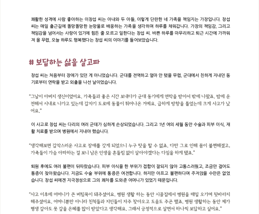 쾌활한 성격에 사람 좋아하는 이창섭 씨는 아내와 두 아들, 이렇게 단란한 네 가족을 책임지는 가장입니다. 창섭 씨는 매일 출근길에 똘망똘망한 눈망울로 배웅하는 가족을 생각하며 하루를 채워갑니다. 가장의 책임감, 그리고 책임감을 넘어서는 사랑이 있기에 힘든 줄 모르고 일한다는 창섭 씨. 바쁜 하루를 마무리하고 퇴근 시간에 가까워져 올 무렵, 오늘 하루도 행복했다는 창섭 씨의 이야기를 들어보았습니다. # 보답하는 삶을 살고파 창섭 씨는 처음부터 장애가 있던 게 아니었습니다. 군대를 전역하고 얼마 안 됐을 무렵, 군대에서 친하게 지내던 동기로부터 연락을 받고 외출을 나선 날이었습니다. “그날이 아버지 생신이었어요. 가족들과 좋은 시간 보내다가 군대 동기에게 연락을 받아서 밖에 나왔죠. 밤에 운전해서 시내로 나가고 있는데 갑자기 도로에 동물이 튀어나온 거예요. 급하게 방향을 틀었는데 크게 사고가 났어요.” 이 사고로 창섭 씨는 다리의 여러 군데가 심하게 손상되었습니다. 그리고 1년 여의 세월 동안 수술과 피부 이식, 재활 치료를 받으며 병원에서 지내야 했습니다. “생각해보면 갑작스러운 사고로 장애를 갖게 되었으니 누구 탓을 할 수 없죠. 다만 그로 인해 몸이 불편해졌고, 가족들이 가슴 아파하는 걸 보니 남은 인생을 흔들림 없이 살아야겠다는 다짐을 하게 됐죠.” 퇴원 후에도 여러 불편이 뒤따랐습니다. 피부 이식을 한 부위가 접합이 잘되지 않아 고통스러웠고, 조금만 걸어도 통증이 찾아왔습니다. 지금도 수술 부위에 통증은 여전합니다. 하지만 아프고 불편하다며 주저앉을 수만은 없었습니다. 창섭 씨에겐 지극정성으로 그의 쾌차를 도와준 어머니가 있었기 때문입니다. “사고 이후에 어머니가 큰 버팀목이 돼주셨어요. 병원 생활 하는 동안 시골집에서 병원을 매일 오가며 뒷바라지 해주셨어요. 어머니뿐만 아니라 친척들과 지인들이 자주 찾아오고 도움도 주곤 했죠. 병원 생활하는 동안 제가 평생 갚아도 못 갚을 은혜를 많이 받았다고 생각해요. 그래서 긍정적으로 살면서 하나씩 보답하고 싶어요.”