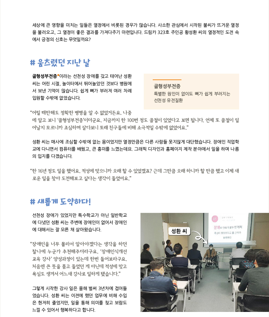 세상에 큰 영향을 미치는 일들은 열정에서 비롯된 경우가 많습니다. 사소한 관심에서 시작된 불씨가 뜨거운 열정을 불러오고, 그 열정이 좋은 결과를 가져다주기 마련입니다. 드림카 323호 주인공 황성환 씨의 열정적인 도전 속에서 긍정의 신호는 무엇일까요?, # 움츠렸던 지난 날 골형성부전증 이라는 선천성 장애를 갖고 태어난 성환씨는 어린 시절, 놀이터에서 뛰어놀았던 것보다 병원에서 보낸 기억이 많습니다. 쉽게 뼈가 부러져 여러 차례 입원할 수밖에 없었습니다. “어릴 때만해도 정확한 병명을 알 수 없었거든요. 나중에 알고 보니 ‘골형성부전증’이더군요. 지금까지 한 100번 정도 골절이 있었다고 보면 됩니다. 언제 또 골절이 일어날지 모르니까 조심하며 살다보니 또래 친구들에 비해 소극적일 수밖에 없었어요.” 성환 씨는 매사에 조심할 수밖에 없는 몸이었지만 열정만큼은 다른 사람들 못지않게 대단했습니다. 장애인 직업학교에 다니면서 컴퓨터를 배웠고, 큰 흥미를 느꼈는데요. 그래픽 디자인과 홈페이지 제작 분야에서 일을 하며 나름의 입지를 다졌습니다. “한 16년 정도 일을 했어요. 적성에 맞으니까 오래 할 수 있었겠죠? 근데 그만큼 오래 하니까 할 만큼 했고 이제 새로운 일을 찾아 도전해보고 싶다는 생각이 들었어요.”, # 새롭게 도약하다! 선천성 장애가 있었지만 특수학교가 아닌 일반학교에 다녔던 성환 씨는 주변에 장애인이 없어서 장애인에 대해서는 잘 모른 채 살아왔습니다. “장애인을 너무 몰라서 알아야겠다는 생각을 하던 찰나에 누군가 추천해주더라구요. ‘장애인식개선교육 강사’ 양성과정이 있는데 한번 들어보라구요. 처음엔 큰 뜻을 품고 들었던 게 아닌데 적성에 맞고 욕심도 생겨서 어느새 강사로 일하게 됐습니다.” 그렇게 시작한 강사 일은 올해 벌써 3년차에 접어들었습니다. 성환 씨는 이전에 했던 업무에 비해 수입은 현저히 줄었지만, 일을 통해 의미를 찾고 보람도 느낄 수 있어서 행복하다고 합니다.