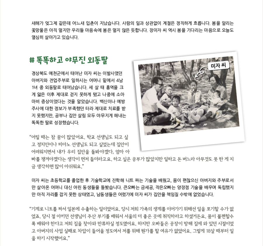 새해가 엊그제 같은데 어느새 입춘이 지났습니다. 사람의 일과 상관없이 계절은 정직하게 흐릅니다. 봄을 알리는 꽃망울은 아직 멀지만 우리들 마음속에 봄은 멀지 않은 듯합니다. 장미자 씨 역시 봄을 기다리는 마음으로 오늘도 열심히 살아가고 있습니다. # 똑똑하고 야무진 외동딸, 경상북도 예천군에서 태어난 미자 씨는 이발사였던 아버지와 전업주부로 일하시는 어머니 밑에서 4남1녀 중 외동딸로 태어났습니다. 세 살 때 홍역을 크게 앓은 이후 제대로 걷지 못하게 됐고 나중에 소아마비 증상이었다는 것을 알았습니다. 백신이나 예방주사에 대한 정보가 부족했던 터라 제대로 치료를 받지 못했지만, 공부나 집안 살림 모두 야무지게 해내는 똑똑한 딸로 성장했습니다. “어릴 때는 참 꿈이 많았어요. 학교 선생님도 되고 싶고 정치인이나 피아노 선생님도 되고 싶었는데 집안이 어려워지면서 내가 우리 집안을 돌봐야겠다, 엄마 아빠를 챙겨야겠다는 생각이 먼저 들더라고요. 하고 싶은 공부가 많았지만 일하고 돈 버느라 아무것도 못 한 게 지금 생각하면 많이 아쉬워요.” 미자 씨는 초등학교를 졸업한 후 기술학교에 진학해 니트 짜는 기술을 배웠고, 몸이 편찮으신 아버지와 주부로서만 살아온 어머니 대신 어린 동생들을 돌봤습니다. 큰오빠는 금세공, 작은오빠는 양장점 기술을 배우며 독립했지만 아직 자리를 잡지 못한 상태였고, 남동생들은 어렸기에 미자 씨가 집안을 책임질 수밖에 없었습니다. “기계로 니트를 짜서 일본에 수출하는 일이었어요. 당시 저희 가족의 생계를 이어가기 위해선 일을 포기할 수가 없었죠. 당시 절 아끼던 선생님이 주산 부기를 배워서 서울의 더 좋은 곳에 취직하라고 하셨거든요. 몸이 불편할수록 배워야 한다고 저희 집을 찾아와 만류하실 정도였어요. 하지만 오빠들은 공장이 망해 집에 와 있던 시절이었고 아버지의 사업 실패로 차압이 들어올 정도여서 저를 위해 뭔가를 할 여유가 없었어요. 그렇게 18살 때부터 일을 하기 시작했어요.”