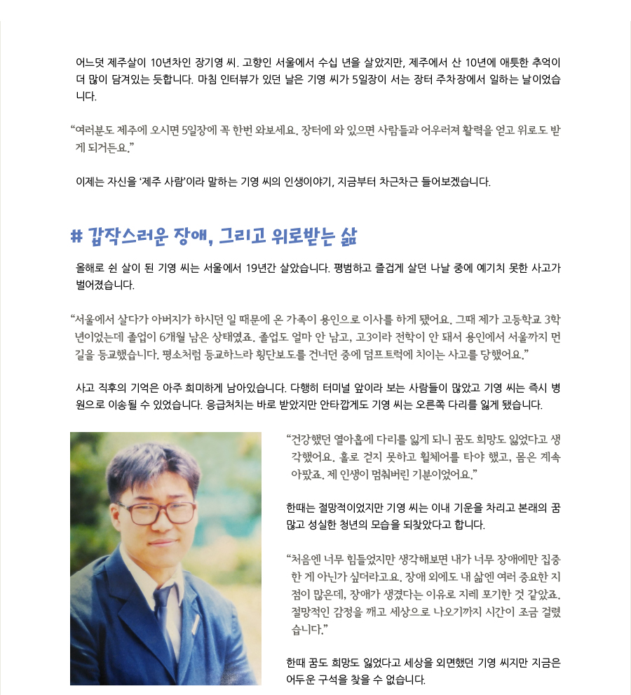 어느덧 제주살이 10년차인 장기영 씨. 고향인 서울에서 수십 년을 살았지만, 제주에서 산 10년에 애틋한 추억이 더 많이 담겨있는 듯합니다. 마침 인터뷰가 있던 날은 기영 씨가 5일장이 서는 장터 주차장에서 일하는 날이었습니다. “여러분도 제주에 오시면 5일장에 꼭 한번 와보세요. 장터에 와 있으면 사람들과 어우러져 활력을 얻고 위로도 받게 되거든요.” 이제는 자신을 ‘제주 사람’이라 말하는 기영 씨의 인생이야기, 지금부터 차근차근 들어보겠습니다. # 갑작스러운 장애, 그리고 위로받는 삶, 올해로 쉰 살이 된 기영 씨는 서울에서 19년간 살았습니다. 평범하고 즐겁게 살던 나날 중에 예기치 못한 사고가 벌어졌습니다. “서울에서 살다가 아버지가 하시던 일 때문에 온 가족이 용인으로 이사를 하게 됐어요. 그때 제가 고등학교 3학년이었는데 졸업이 6개월 남은 상태였죠. 졸업도 얼마 안 남고, 고3이라 전학이 안 돼서 용인에서 서울까지 먼 길을 등교했습니다. 평소처럼 등교하느라 횡단보도를 건너던 중에 덤프트럭에 치이는 사고를 당했어요.” 사고 직후의 기억은 아주 희미하게 남아있습니다. 다행히 터미널 앞이라 보는 사람들이 많았고 기영 씨는 즉시 병원으로 이송될 수 있었습니다. 응급처치는 바로 받았지만 안타깝게도 기영 씨는 오른쪽 다리를 잃게 됐습니다. “건강했던 열아홉에 다리를 잃게 되니 꿈도 희망도 잃었다고 생각했어요. 홀로 걷지 못하고 휠체어를 타야 했고, 몸은 계속 아팠죠. 제 인생이 멈춰버린 기분이었어요.” 한때는 절망적이었지만 기영 씨는 이내 기운을 차리고 본래의 꿈 많고 성실한 청년의 모습을 되찾았다고 합니다. “처음엔 너무 힘들었지만 생각해보면 내가 너무 장애에만 집중한 게 아닌가 싶더라고요. 장애 외에도 내 삶엔 여러 중요한 지점이 많은데, 장애가 생겼다는 이유로 지레 포기한 것 같았죠. 절망적인 감정을 깨고 세상으로 나오기까지 시간이 조금 걸렸습니다.”n한때 꿈도 희망도 잃었다고 세상을 외면했던 기영 씨지만 지금은 어두운 구석을 찾을 수 없습니다.