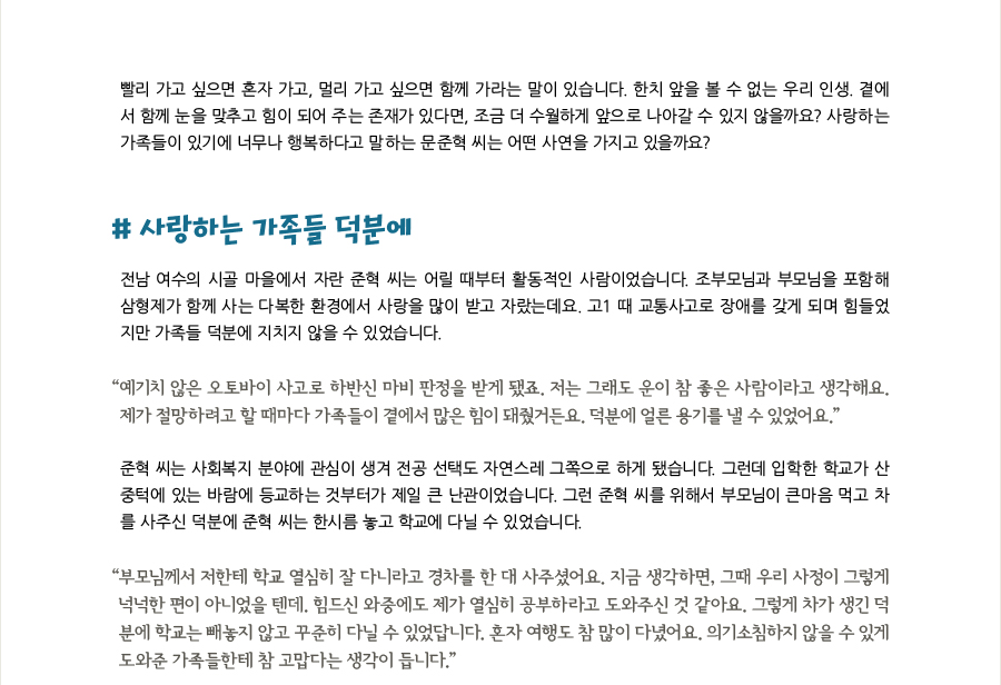 빨리 가고 싶으면 혼자 가고, 멀리 가고 싶으면 함께 가라는 말이 있습니다. 한치 앞을 볼 수 없는 우리 인생. 곁에서 함께 눈을 맞추고 힘이 되어 주는 존재가 있다면, 조금 더 수월하게 앞으로 나아갈 수 있지 않을까요? 사랑하는 가족들이 있기에 너무나 행복하다고 말하는 문준혁 씨는 어떤 사연을 가지고 있을까요?   # 사랑하는 가족들 덕분에  전남 여수의 시골 마을에서 자란 준혁 씨는 어릴 때부터 활동적인 사람이었습니다. 조부모님과 부모님을 포함해 삼형제가 함께 사는 다복한 환경에서 사랑을 많이 받고 자랐는데요. 고1 때 교통사고로 장애를 갖게 되며 힘들었지만 가족들 덕분에 지치지 않을 수 있었습니다. “예기치 않은 오토바이 사고로 하반신 마비 판정을 받게 됐죠. 저는 그래도 운이 참 좋은 사람이라고 생각해요. 제가 절망하려고 할 때마다 가족들이 곁에서 많은 힘이 돼줬거든요. 덕분에 얼른 용기를 낼 수 있었어요.” 준혁 씨는 사회복지 분야에 관심이 생겨 전공 선택도 자연스레 그쪽으로 하게 됐습니다. 그런데 입학한 학교가 산 중턱에 있는 바람에 등교하는 것부터가 제일 큰 난관이었습니다. 그런 준혁 씨를 위해서 부모님이 큰마음 먹고 차를 사주신 덕분에 준혁 씨는 한시름 놓고 학교에 다닐 수 있었습니다. “부모님께서 저한테 학교 열심히 잘 다니라고 경차를 한 대 사주셨어요. 지금 생각하면, 그때 우리 사정이 그렇게 넉넉한 편이 아니었을 텐데. 힘드신 와중에도 제가 열심히 공부하라고 도와주신 것 같아요. 그렇게 차가 생긴 덕분에 학교는 빼놓지 않고 꾸준히 다닐 수 있었답니다. 혼자 여행도 참 많이 다녔어요. 의기소침하지 않을 수 있게 도와준 가족들한테 참 고맙다는 생각이 듭니다.”