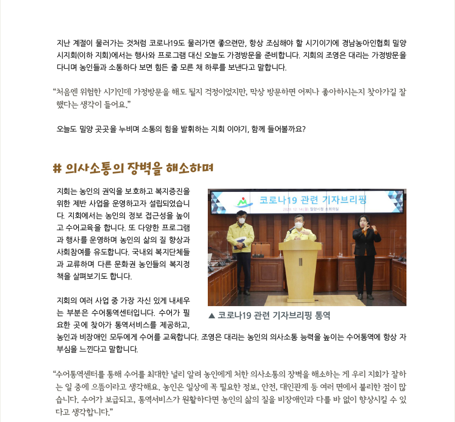 지난 계절이 물러가는 것처럼 코로나19도 물러가면 좋으련만, 항상 조심해야 할 시기이기에 경남농아인협회 밀양 시지회(이하 지회)에서는 행사와 프로그램 대신 오늘도 가정방문을 준비합니다. 지회의 조영은 대리는 가정방문을  다니며 농인들과 소통하다 보면 힘든 줄 모른 채 하루를 보낸다고 말합니다.  “‌처음엔 위험한 시기인데 가정방문을 해도 될지 걱정이었지만, 막상 방문하면 어찌나 좋아하시는지 찾아가길 잘 했다는 생각이 들어요.” 오늘도 밀양 곳곳을 누비며 소통의 힘을 발휘하는 지회 이야기, 함께 들어볼까요?  # 의사소통의 장벽을 해소하며 지회는 농인의 권익을 보호하고 복지증진을 위한 제반 사업을 운영하고자 설립되었습니다. 지회에서는 농인의 정보 접근성을 높이고 수어교육을 합니다. 또 다양한 프로그램과 행사를 운영하며 농인의 삶의 질 향상과 사회참여를 유도합니다. 국내외 복지단체들과 교류하며 다른 문화권 농인들의 복지정책을 살펴보기도 합니다.  지회의 여러 사업 중 가장 자신 있게 내세우는 부분은 수어통역센터입니다. 수어가 필요한 곳에 찾아가 통역서비스를 제공하고, 농인과 비장애인 모두에게 수어를 교육합니다. 조영은 대리는 농인의 의사소통 능력을 높이는 수어통역에 항상 자부심을 느낀다고 말합니다.  “‌수어통역센터를 통해 수어를 최대한 널리 알려 농인에게 처한 의사소통의 장벽을 해소하는 게 우리 지회가 잘하 는 일 중에 으뜸이라고 생각해요. 농인은 일상에 꼭 필요한 정보, 안전, 대인관계 등 여러 면에서 불리한 점이 많 습니다. 수어가 보급되고, 통역서비스가 원활하다면 농인의 삶의 질을 비장애인과 다를 바 없이 향상시킬 수 있 다고 생각합니다.”