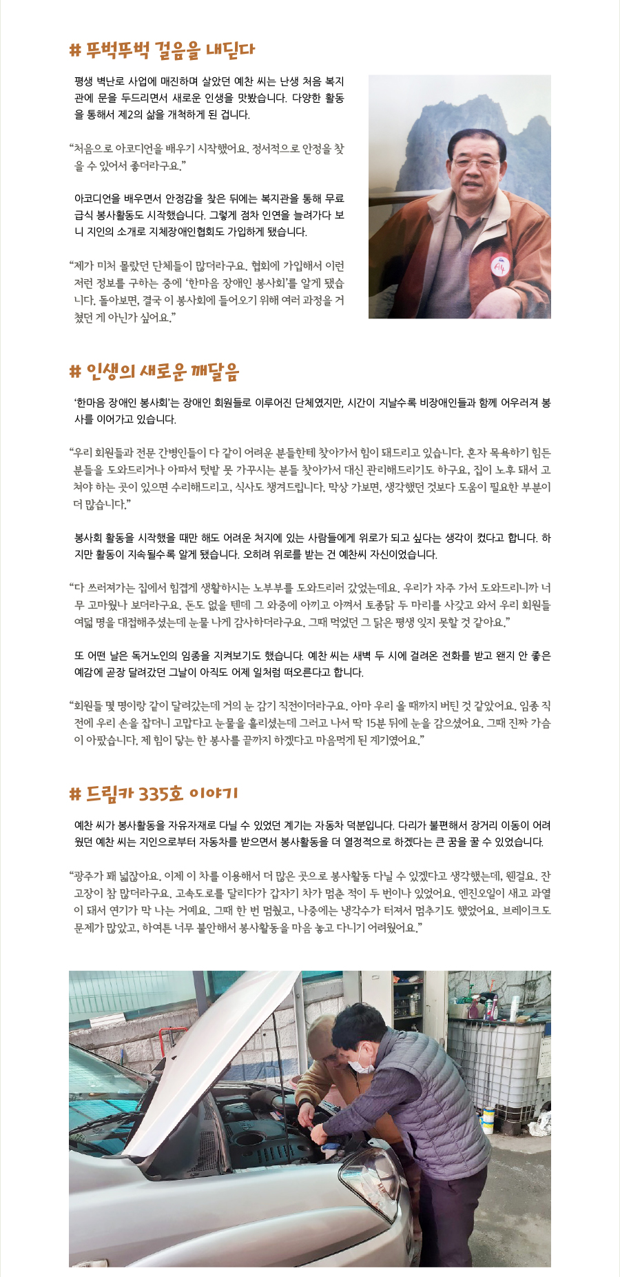 # 뚜벅뚜벅 걸음을 내딛다 평생 벽난로 사업에 매진하며 살았던 예찬 씨는 난생 처음 복지관에 문을 두드리면서 새로운 인생을 맛봤습니다. 다양한 활동을 통해서 제2의 삶을 개척하게 된 겁니다. “‌처음으로 아코디언을 배우기 시작했어요. 정서적으로 안정을 찾을 수 있어서 좋더라구요.” 아코디언을 배우면서 안정감을 찾은 뒤에는 복지관을 통해 무료급식 봉사활동도 시작했습니다. 그렇게 점차 인연을 늘려가다 보니 지인의 소개로 지체장애인협회도 가입하게 됐습니다. “‌제가 미처 몰랐던 단체들이 많더라구요. 협회에 가입해서 이런저런 정보를 구하는 중에 ‘한마음 장애인 봉사회’를 알게 됐습니다. 돌아보면, 결국 이 봉사회에 들어오기 위해 여러 과정을 거쳤던 게 아닌가 싶어요.”  # 인생의 새로운 깨달음  ‘한마음 장애인 봉사회’는 장애인 회원들로 이루어진 단체였지만, 시간이 지날수록 비장애인들과 함께 어우러져 봉사를 이어가고 있습니다. “‌우리 회원들과 전문 간병인들이 다 같이 어려운 분들한테 찾아가서 힘이 돼드리고 있습니다. 혼자 목욕하기 힘든 분들을 도와드리거나 아파서 텃밭 못 가꾸시는 분들 찾아가서 대신 관리해드리기도 하구요, 집이 노후 돼서 고쳐야 하는 곳이 있으면 수리해드리고, 식사도 챙겨드립니다. 막상 가보면, 생각했던 것보다 도움이 필요한 부분이 더 많습니다.” 봉사회 활동을 시작했을 때만 해도 어려운 처지에 있는 사람들에게 위로가 되고 싶다는 생각이 컸다고 합니다. 하지만 활동이 지속될수록 알게 됐습니다. 오히려 위로를 받는 건 예찬씨 자신이었습니다. “‌다 쓰러져가는 집에서 힘겹게 생활하시는 노부부를 도와드리러 갔었는데요. 우리가 자주 가서 도와드리니까 너무 고마웠나 보더라구요. 돈도 없을 텐데 그 와중에 아끼고 아껴서 토종닭 두 마리를 사갖고 와서 우리 회원들 여덟 명을 대접해주셨는데 눈물 나게 감사하더라구요. 그때 먹었던 그 닭은 평생 잊지 못할 것 같아요.” 또 어떤 날은 독거노인의 임종을 지켜보기도 했습니다. 예찬 씨는 새벽 두 시에 걸려온 전화를 받고 왠지 안 좋은 예감에 곧장 달려갔던 그날이 아직도 어제 일처럼 떠오른다고 합니다. “‌회원들 몇 명이랑 같이 달려갔는데 거의 눈 감기 직전이더라구요. 아마 우리 올 때까지 버틴 것 같았어요. 임종 직전에 우리 손을 잡더니 고맙다고 눈물을 흘리셨는데 그러고 나서 딱 15분 뒤에 눈을 감으셨어요. 그때 진짜 가슴이 아팠습니다. 제 힘이 닿는 한 봉사를 끝까지 하겠다고 마음먹게 된 계기였어요.”  # 드림카 335호 이야기 예찬 씨가 봉사활동을 자유자재로 다닐 수 있었던 계기는 자동차 덕분입니다. 다리가 불편해서 장거리 이동이 어려웠던 예찬 씨는 지인으로부터 자동차를 받으면서 봉사활동을 더 열정적으로 하겠다는 큰 꿈을 꿀 수 있었습니다. “‌광주가 꽤 넓잖아요. 이제 이 차를 이용해서 더 많은 곳으로 봉사활동 다닐 수 있겠다고 생각했는데, 웬걸요. 잔고장이 참 많더라구요. 고속도로를 달리다가 갑자기 차가 멈춘 적이 두 번이나 있었어요. 엔진오일이 새고 과열이 돼서 연기가 막 나는 거예요. 그때 한 번 멈췄고, 나중에는 냉각수가 터져서 멈추기도 했었어요. 브레이크도 문제가 많았고, 하여튼 너무 불안해서 봉사활동을 마음 놓고 다니기 어려웠어요.”