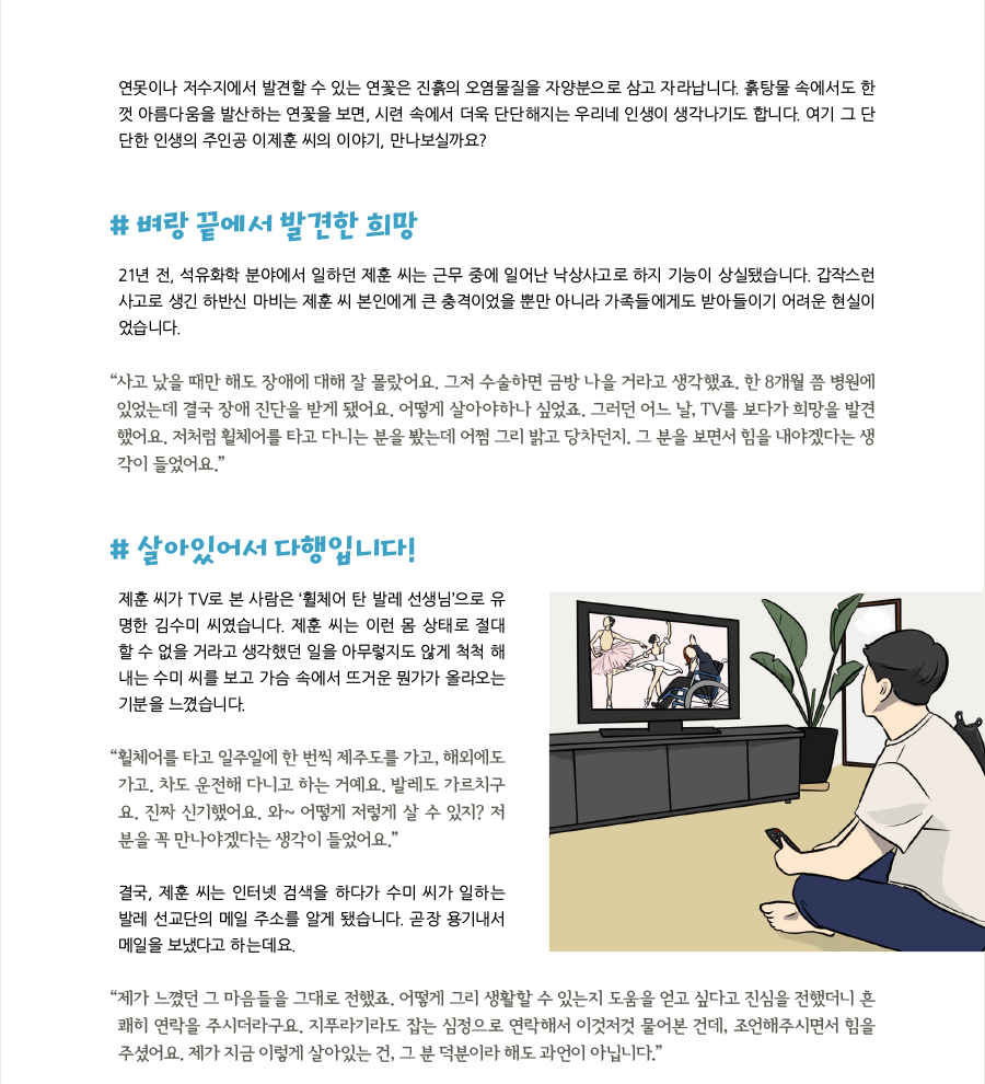 연못이나 저수지에서 발견할 수 있는 연꽃은 진흙의 오염물질을 자양분으로 삼고 자라납니다. 흙탕물 속에서도 한 껏 아름다움을 발산하는 연꽃을 보면, 시련 속에서 더욱 단단해지는 우리네 인생이 생각나기도 합니다. 여기 그 단 단한 인생의 주인공 이제훈 씨의 이야기, 만나보실까요?  # 벼랑 끝에서 발견한 희망 21년 전, 석유화학 분야에서 일하던 제훈 씨는 근무 중에 일어난 낙상사고로 하지 기능이 상실됐습니다. 갑작스런 사고로 생긴 하반신 마비는 제훈 씨 본인에게 큰 충격이었을 뿐만 아니라 가족들에게도 받아들이기 어려운 현실이었습니다. “ 사고 났을 때만 해도 장애에 대해 잘 몰랐어요. 그저 수술하면 금방 나을 거라고 생각했죠. 한 8개월 쯤 병원에 있었는데 결국 장애 진단을 받게 됐어요. 어떻게 살아야하나 싶었죠. 그러던 어느 날, TV를 보다가 희망을 발견했어요. 저처럼 휠체어를 타고 다니는 분을 봤는데 어쩜 그리 밝고 당차던지. 그 분을 보면서 힘을 내야겠다는 생각이 들었어요.”  # 살아있어서 다행입니다! 제훈 씨가 TV로 본 사람은 ‘휠체어 탄 발레 선생님’으로 유명한 김수미 씨였습니다. 제훈 씨는 이런 몸 상태로 절대 할 수 없을 거라고 생각했던 일을 아무렇지도 않게 척척 해내는 수미 씨를 보고 가슴 속에서 뜨거운 뭔가가 올라오는 기분을 느꼈습니다. “휠체어를 타고 일주일에 한 번씩 제주도를 가고, 해외에도 가고. 차도 운전해 다니고 하는 거예요. 발레도 가르치구요. 진짜 신기했어요. 와~ 어떻게 저렇게 살 수 있지? 저분을 꼭 만나야겠다는 생각이 들었어요.” 결국, 제훈 씨는 인터넷 검색을 하다가 수미 씨가 일하는 발레 선교단의 메일 주소를 알게 됐습니다. 곧장 용기내서 메일을 보냈다고 하는데요. “제가 느꼈던 그 마음들을 그대로 전했죠. 어떻게 그리 생활할 수 있는지 도움을 얻고 싶다고 진심을 전했더니 흔쾌히 연락을 주시더라구요. 지푸라기라도 잡는 심정으로 연락해서 이것저것 물어본 건데, 조언해주시면서 힘을 주셨어요. 제가 지금 이렇게 살아있는 건, 그 분 덕분이라 해도 과언이 아닙니다.”