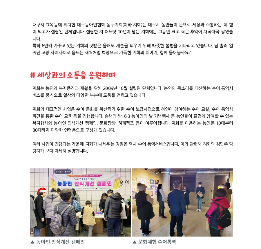 대구시 효목동에 위치한 대구농아인협회 동구지회(이하 지회)는 대구시 농인들이 눈으로 세상과 소통하는 데 힘이 되고자 설립된 단체입니다. 설립한 지 어느덧 10년이 넘은 지회에는 그동안 크고 작은 추억이 차곡차곡 쌓였습니다. 특히 6년째 가꾸고 있는 지회의 텃밭은 올해도 새순을 틔우기 위해 따뜻한 봄볕을 기다리고 있습니다. 땀 흘려 일궈낸 고랑 사이사이로 움트는 새싹처럼 희망으로 가득한 지회의 이야기, 함께 들어볼까요?   # 세상과의 소통을 응원하며 지회는 농인의 복지증진과 재활을 위해 2009년 10월 설립된 단체입니다. 농인의 목소리를 대신하는 수어 통역서비스를 중심으로 일상의 다양한 부분에 도움을 전하고 있습니다.  지회의 대표적인 사업은 수어 문화를 확산하기 위한 수어 보급사업으로 청인이 참여하는 수어 교실, 수어 통역사 파견을 통한 수어 교육 등을 진행합니다. 송년의 밤, 6·3 농아인의 날 기념행사 등 농인들이 즐겁게 참여할 수 있는 복지행사와 농아인 인식개선 캠페인, 문화탐방, 하계캠프 등이 이루어집니다. 지회를 이용하는 농인은 10대부터 80대까지 다양한 연령층으로 구성돼 있습니다. 여러 사업이 진행되는 가운데 지회가 내세우는 강점은 역시 수어 통역서비스입니다. 이와 관련해 지회의 김민주 담당자가 보다 자세히 설명합니다.