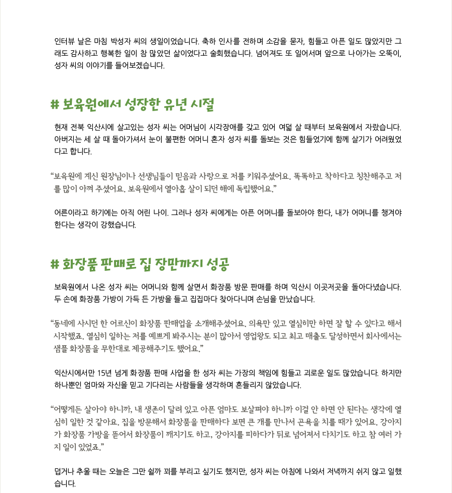 인터뷰 날은 마침 박성자 씨의 생일이었습니다. 축하 인사를 전하며 소감을 묻자, 힘들고 아픈 일도 많았지만 그래도 감사하고 행복한 일이 참 많았던 삶이었다고 술회했습니다. 넘어져도 또 일어서며 앞으로 나아가는 오뚝이, 성자 씨의 이야기를 들어보겠습니다.  # 보육원에서 성장한 유년 시절 현재 전북 익산시에 살고있는 성자 씨는 어머님이 시각장애를 갖고 있어 여덟 살 때부터 보육원에서 자랐습니다. 아버지는 세 살 때 돌아가셔서 눈이 불편한 어머니 혼자 성자 씨를 돌보는 것은 힘들었기에 함께 살기가 어려웠었다고 합니다. “보육원에 계신 원장님이나 선생님들이 믿음과 사랑으로 저를 키워주셨어요. 똑똑하고 착하다고 칭찬해주고 저를 많이 아껴 주셨어요. 보육원에서 열아홉 살이 되던 해에 독립했어요.” 어른이라고 하기에는 아직 어린 나이. 그러나 성자 씨에게는 아픈 어머니를 돌보아야 한다, 내가 어머니를 챙겨야 한다는 생각이 강했습니다.   # 화장품 판매로 집 장만까지 성공 보육원에서 나온 성자 씨는 어머니와 함께 살면서 화장품 방문 판매를 하며 익산시 이곳저곳을 돌아다녔습니다. 두 손에 화장품 가방이 가득 든 가방을 들고 집집마다 찾아다니며 손님을 만났습니다.  “동네에 사시던 한 어르신이 화장품 판매업을 소개해주셨어요. 의욕만 있고 열심히만 하면 잘 할 수 있다고 해서 시작했죠. 열심히 일하는 저를 예쁘게 봐주시는 분이 많아서 영업왕도 되고 최고 매출도 달성하면서 회사에서는 샘플 화장품을 무한대로 제공해주기도 했어요.” 익산시에서만 15년 넘게 화장품 판매 사업을 한 성자 씨는 가장의 책임에 힘들고 괴로운 일도 많았습니다. 하지만 하나뿐인 엄마와 자신을 믿고 기다리는 사람들을 생각하며 흔들리지 않았습니다. “어떻게든 살아야 하니까, 내 생존이 달려 있고 아픈 엄마도 보살펴야 하니까 이걸 안 하면 안 된다는 생각에 열심히 일한 것 같아요. 집을 방문해서 화장품을 판매하다 보면 큰 개를 만나서 곤욕을 치를 때가 있어요. 강아지가 화장품 가방을 뜯어서 화장품이 깨지기도 하고, 강아지를 피하다가 뒤로 넘어져서 다치기도 하고 참 여러 가지 일이 있었죠.” 덥거나 추울 때는 오늘은 그만 쉴까 꾀를 부리고 싶기도 했지만, 성자 씨는 아침에 나와서 저녁까지 쉬지 않고 일했습니다.