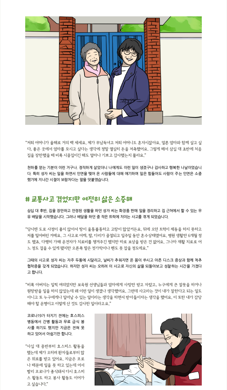 “저희 어머니가 올해로 거의 백 세세요. 제가 무남독녀고 저희 어머니도 혼자시잖아요. 얼른 엄마와 함께 살고 싶다, 좋은 곳에서 엄마를 모시고 싶다는 생각에 정말 열심히 돈을 저축했어요. 그렇게 해서 삼십 대 초반에 처음 집을 장만했을 때 비록 시골집이긴 해도 얼마나 기쁘고 감사했는지 몰라요.” 천하를 얻는 기분이 이런 거구나. 정직하게 살았더니 나에게도 이런 일이 생겼구나 감사하고 행복한 나날이었습니다. 특히 성자 씨는 일을 하면서 인연을 맺어 온 사람들에 대해 얘기하며 일은 힘들어도 사람이 주는 인연은 소중했기에 지나간 시절이 보람차다는 말을 덧붙였습니다.   # 교통사고 겪었지만 여전히 삶은 소중해 삼십 대 후반, 집을 장만하고 안정된 생활을 하던 성자 씨는 화장품 판매 일을 정리하고 집 근처에서 할 수 있는 우유 배달을 시작했습니다. 그러나 배달을 하던 중 작은 트럭에 치이는 사고를 겪게 되었습니다. “당시엔 도로 사정이 좋지 않아서 땅이 울퉁불퉁하고 고랑이 많았거든요. 뒤에 오던 트럭이 제동을 하지 못하고 저를 밀어버린 거예요. 그 사고로 어깨, 팔, 다리가 골절되고 일주일 동안 혼수상태였어요. 병원 생활만 6개월 정도 했죠. 다행히 가해 운전자가 치료비를 챙겨주긴 했지만 따로 보상을 받은 건 없어요. 그나마 재활 치료로 어느 정도 걸을 수 있게 됐지만 오른쪽 팔은 젓가락이나 펜도 못 잡을 정도에요.” 그때의 사고로 성자 씨는 자주 두통에 시달리고, 날씨가 추워지면 온 몸이 쑤시고 아픈 디스크 증상과 함께 척추 협착증을 갖게 되었습니다. 하지만 성자 씨는 오히려 이 사고로 자신의 삶을 되돌아보고 성찰하는 시간을 가졌다고 합니다. “비록 아버지는 일찍 여의었지만 보육원 선생님들과 엄마에게 사랑만 받고 자랐고, 누구에게 큰 잘못을 하거나 원망받을 일을 하지 않았는데 왜 이런 일이 생겼나 생각했어요. 그런데 사고라는 것이 내가 잘한다고 되는 일도 아니고 또 누구에게나 일어날 수 있는 일이라는 생각을 하면서 받아들이자는 생각을 했어요. 이 또한 내가 감당해야 할 운명이고 이렇게 산 것도 감사한 일이라고요.” 코로나19가 터지기 전에는 호스피스 병동에서 간병 활동과 무료 급식 봉사를 하기도 했지만 지금은 전혀 못 하고 있어서 아쉽기만 합니다.  “사십 대 중반부터 호스피스 활동을 했는데 제가 오히려 환자들로부터 많은 위로를 받고 있어요. 지금은 코로나 때문에 일을 못 하고 있는데 어서 빨리 코로나가 종식돼서 다시 호스피스 활동도 하고 봉사 활동도 이어가고 싶습니다.”