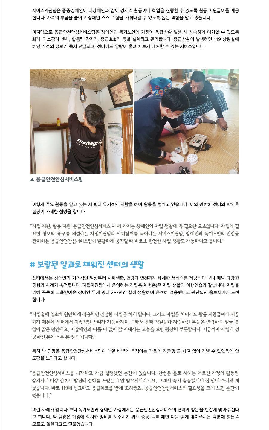 서비스지원팀은 중증장애인이 비장애인과 같이 경제적 활동이나 학업을 진행할 수 있도록 활동 지원급여를 제공합니다. 가족의 부담을 줄이고 장애인 스스로 삶을 가꿔나갈 수 있도록 돕는 역할을 맡고 있습니다.  마지막으로 응급안전안심서비스팀은 장애인과 독거노인의 가정에 응급상황 발생 시 신속하게 대처할 수 있도록 화재·가스감지 센서, 활동량 감지기, 응급호출기 등을 설치하고 관리합니다. 응급상황이 발생하면 119 상황실에 해당 가정의 정보가 즉시 전달되고, 센터에도 알람이 울려 빠르게 대처할 수 있는 서비스입니다.  이렇게 주요 활동을 맡고 있는 세 팀이 유기적인 역할을 하며 활동을 펼치고 있습니다. 이와 관련해 센터의 박영훈 팀장이 자세한 설명을 합니다. “자립 지원, 활동 지원, 응급안전안심서비스 이 세 가지는 장애인의 자립 생활에 꼭 필요한 요소입니다. 자립에 필요한 정보와 욕구를 해결하는 자립지원팀과 사회참여를 독려하는 서비스지원팀, 장애인과 독거노인의 안전을 관리하는 응급안전안심서비스팀이 원활하게 움직일 때 비로소 완전한 자립 생활도 가능하다고 봅니다.”  # 보람된 일과로 채워진 센터의 생활 센터에서는 장애인의 기초적인 일상부터 사회생활, 건강과 안전까지 세세한 서비스를 제공하다 보니 매일 다양한 경험과 사례가 축적됩니다. 자립지원팀에서 운영하는 자립홈(체험홈)은 자립 생활의 예행연습과 같습니다. 자립을 위해 꾸준히 교육받아온 장애인 두세 명이 2~3년간 함께 생활하며 온전히 적응됐다고 판단되면 홀로서기에 도전합니다.  “자립홈에 입소해 원만하게 적응하면 진정한 자립을 하게 됩니다. 그리고 자립을 하더라도 활동 지원급여가 제공되기 때문에 센터에서 지속적인 관리가 가능하지요. 그래서 센터 직원들과 자립하신 분들은 연락하고 얼굴 볼일이 많은 편인데요. 비장애인과 다를 바 없이 잘 지내시는 모습을 보면 굉장히 뿌듯합니다. 지금까지 자립에 성공하신 분이 스무 분 정도 됩니다.” 특히 박 팀장은 응급안전안심서비스팀이 매일 바쁘게 움직이는 가운데 지금껏 큰 사고 없이 지낼 수 있었음에 안도감을 느낀다고 합니다.  “응급안전안심서비스를 시작하고 가끔 철렁했던 순간이 있습니다. 한번은 홀로 사시는 어르신 가정의 활동량감지기에 이상 신호가 발견돼 전화를 드렸는데 안 받으시더라고요. 그래서 즉시 출동했더니 집 안에 쓰러져 계셨습니다. 바로 119에 신고하고 응급치료를 받게 조치했죠. 응급안전안심서비스의 필요성을 크게 느낀 순간이었습니다.” 이런 사례가 쌓이다 보니 독거노인과 장애인 가정에서는 응급안전안심서비스의 연락과 방문을 반갑게 맞아주신다고 합니다. 박 팀장은 가정에 설치한 장비를 보수하기 위해 종종 들를 때면 다들 밝게 맞아주시는 덕분에 힘든줄 모르고 일한다고도 덧붙였습니다.