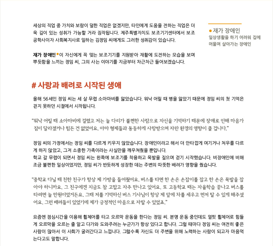 세상의 직업 중 가치와 보람이 덜한 직업은 없겠지만, 타인에게 도움을 전하는 직업은 더욱 깊이 있는 성취가 가능할 거라 짐작됩니다. 제주특별자치도 보조기기센터에서 보조공학사이자 사회복지사로 일하는 김정임 씨에게도 그러한 성취감이 있습니다.   재가 장애인이 자신에게 꼭 맞는 보조기기를 지원받아 재활에 도전하는 모습을 보며 뿌듯함을 느끼는 정임 씨, 그의 사는 이야기를 지금부터 차근차근 들어보겠습니다.  *재가 장애인 : 일상생활을 하기 어려워 집에 머물며 살아가는 장애인.   #사랑과 배려로 시작된 생애 올해 56세인 정임 씨는 세 살 무렵 소아마비를 앓았습니다. 워낙 어릴 때 병을 앓았기 때문에 정임 씨의 첫 기억은 걷지 못하던 시절에서 시작됩니다.   “워낙 어릴 때 소아마비에 걸렸고 저는 늘 다리가 불편한 사람으로 자신을 기억하기 때문에 장애로 인해 마음가짐이 달라졌거나 힘든 건 없었어요. 아마 형제들과 동등하게 사랑받으며 자란 환경의 영향이 클 겁니다.”  정임 씨의 가정에서는 비장애인과 장애인인 정임 씨를 다르게 키우지 않았습니다. 장애인이라고 해서 더 안타깝게 여기거나 처우를 다르게 하지 않았고, 그저 소중한 가족이라는 사실만을 깨우쳐줬을 뿐입니다.  학교 갈 무렵이 되면서 정임 씨는 왼쪽에 보조기를 착용하고 목발을 짚으며 걷기 시작했습니다. 비장애인에 비해 조금 불편한 일상이었지만, 정임 씨가 반듯하게 성장한 데는 주변의 따뜻한 배려가 영향을 줬습니다.  “중학교 다닐 때 친한 친구가 항상 제 가방을 들어줬어요. 버스를 타면 한 손은 손잡이를 잡고 한 손은 목발을 잡아야 하니까요. 그 친구에겐 지금도 참 고맙고 자주 만나고 있어요. 또 고등학교 때는 자율학습 끝나고 버스를 타려면 늘 만원이었거든요. 그때 저를 기억하신 버스 기사님이 항상 제 앞에 차를 세우고 먼저 탈 수 있게 해주셨어요. 그런 배려들이 있었기에 제가 긍정적인 마음으로 자랄 수 있었죠.”  요즘엔 점심시간을 이용해 휠체어를 타고 오르막 운동을 한다는 정임 씨. 분명 운동 중인데도 얼핏 휠체어로 힘들게 오르막을 오르는 줄 알고 다가와 도와주려는 누군가가 항상 있다고 합니다. 그럴 때마다 정임 씨는 여전히 좋은 사람이 많아서 이 사회가 굴러간다고 느낍니다. 그럴수록 자신도 더 주변을 위해 노력하는 사람이 되고자 마음먹는다고도 말합니다.