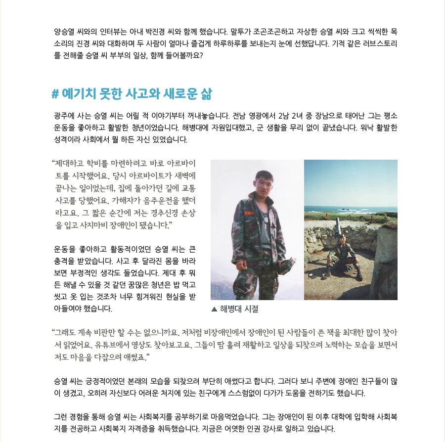 양승열 씨와의 인터뷰는 아내 박진경 씨와 함께 했습니다. 말투가 조곤조곤하고 자상한 승열 씨와 크고 씩씩한 목소리의 진경 씨와 대화하며 두 사람이 얼마나 즐겁게 하루하루를 보내는지 눈에 선했답니다. 기적 같은 러브스토리를 전해줄 승열 씨 부부의 일상, 함께 들어볼까요?  #예기치 못한 사고와 새로운 삶 광주에 사는 승열 씨는 어릴 적 이야기부터 꺼내놓습니다. 전남 영광에서 2남 2녀 중 장남으로 태어난 그는 평소 운동을 좋아하고 활발한 청년이었습니다. 해병대에 자원입대했고, 군 생활을 무리 없이 끝냈습니다. 워낙 활발한 성격이라 사회에서 뭘 하든 자신 있었습니다.  “제대하고 학비를 마련하려고 바로 아르바이트를 시작했어요. 당시 아르바이트가 새벽에 끝나는 일이었는데, 집에 돌아가던 길에 교통사고를 당했어요. 가해자가 음주운전을 했더라고요. 그 짧은 순간에 저는 경추신경 손상을 입고 사지마비 장애인이 됐습니다.” 운동을 좋아하고 활동적이었던 승열 씨는 큰 충격을 받았습니다. 사고 후 달라진 몸을 바라보면 부정적인 생각도 들었습니다. 제대 후 뭐든 해낼 수 있을 것 같던 꿈많은 청년은 밥 먹고 씻고 옷 입는 것조차 너무 힘겨워진 현실을 받아들여야 했습니다.  “그래도 계속 비관만 할 수는 없으니까요. 저처럼 비장애인에서 장애인이 된 사람들이 쓴 책을 최대한 많이 찾아서 읽었어요. 유튜브에서 영상도 찾아보고요. 그들이 땀 흘려 재활하고 일상을 되찾으려 노력하는 모습을 보면서 저도 마음을 다잡으려 애썼죠.” 승열 씨는 긍정적이었던 본래의 모습을 되찾으려 부단히 애썼다고 합니다. 그러다 보니 주변에 장애인 친구들이 많이 생겼고, 오히려 자신보다 어려운 처지에 있는 친구에게 스스럼없이 다가가 도움을 전하기도 했습니다.  그런 경험을 통해 승열 씨는 사회복지를 공부하기로 마음먹었습니다. 그는 장애인이 된 이후 대학에 입학해 사회복지를 전공하고 사회복지 자격증을 취득했습니다. 지금은 어엿한 인권 강사로 일하고 있습니다.