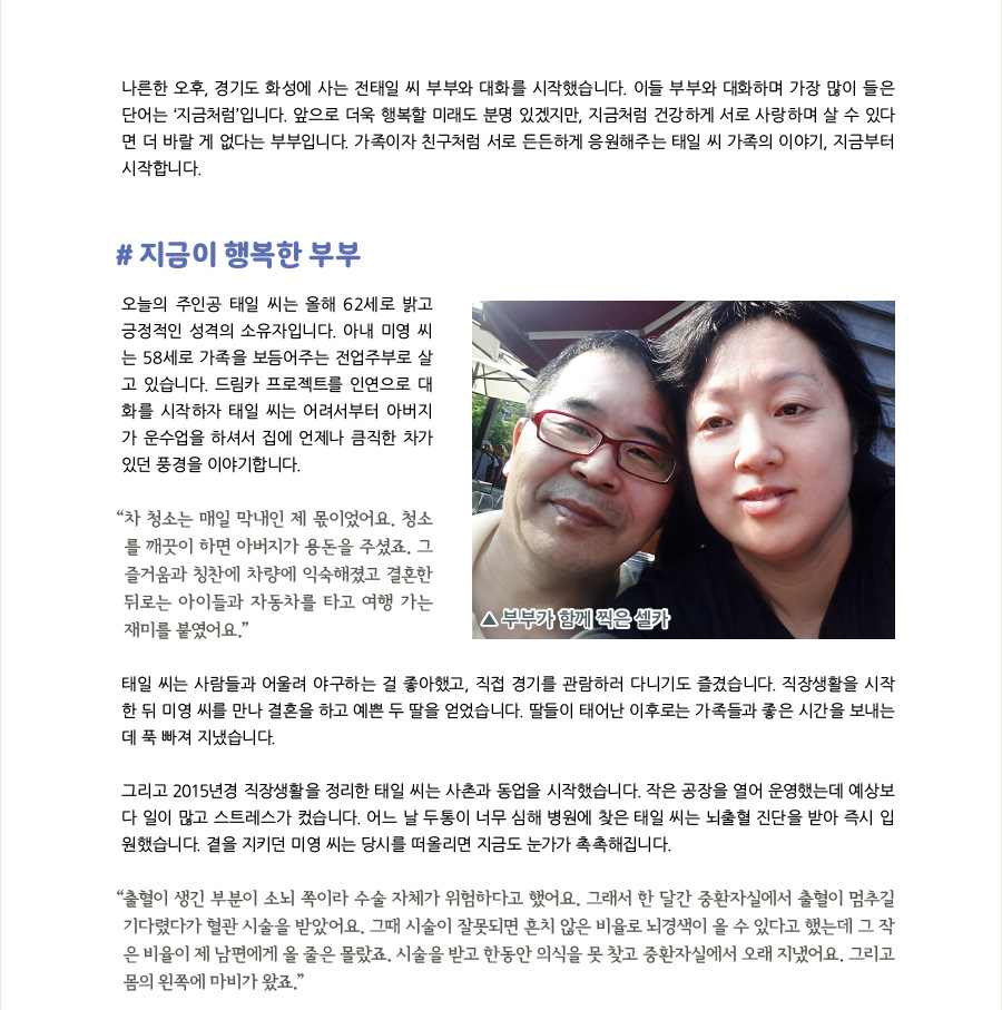 나른한 오후, 경기도 화성에 사는 전태일 씨 부부와 대화를 시작했습니다. 이들 부부와 대화하며 가장 많이 들은 단어는 ‘지금처럼’입니다. 앞으로 더욱 행복할 미래도 분명 있겠지만, 지금처럼 건강하게 서로 사랑하며 살 수 있다면 더 바랄 게 없다는 부부입니다. 가족이자 친구처럼 서로 든든하게 응원해주는 태일 씨 가족의 이야기, 지금부터 시작합니다.   #지금이 행복한 부부 오늘의 주인공 태일 씨는 올해 62세로 밝고 긍정적인 성격의 소유자입니다. 아내 미영 씨는 58세로 가족을 보듬어주는 전업주부로 살고 있습니다. 드림카 프로젝트를 인연으로 대화를 시작하자 태일 씨는 어려서부터 아버지가 운수업을 하셔서 집에 언제나 큼직한 차가 있던 풍경을 이야기합니다. “매일 차 청소는 막내인 제 몫이었어요. 청소를 깨끗이 하면 아버지가 용돈을 주셨죠. 그 즐거움과 칭찬에 차에 익숙해졌고 결혼한 뒤로는 아이들과 차를 타고 여행 가는 재미를 붙였어요.”  태일 씨는 사람들과 어울려 야구 하는 걸 좋아했고, 직접 경기를 관람하러 다니기도 즐겼습니다. 직장생활을 시작한 뒤 미영 씨를 만나 결혼을 하고 예쁜 두 딸을 얻었습니다. 딸들이 태어난 이후로는 가족들과 좋은 시간을 보내는 데 푹 빠져 지냈습니다.  그리고 2015년경 직장생활을 정리한 태일 씨는 사촌과 동업을 시작했습니다. 작은 공장을 열어 운영했는데 예상보다 일이 많고 스트레스가 컸습니다. 어느 날 두통이 너무 심해 병원에 찾은 태일 씨는 뇌출혈 진단을 받아 즉시 입원했습니다. 곁을 지키던 미영 씨는 당시를 떠올리면 지금도 눈가가 촉촉해집니다.  “출혈이 생긴 부분이 소뇌 쪽이라 수술 자체가 위험하다고 했어요. 그래서 한 달간 중환자실에서 출혈이 멈추길 기다렸다가 혈관 시술을 받았어요. 그때 시술이 잘못되면 흔치 않은 비율로 뇌경색이 올 수 있다고 했는데 그 작은 비율이 제 남편에게 올 줄은 몰랐죠. 시술을 받고 한동안 의식을 못 찾고 중환자실에서 오래 지냈어요. 그리고 몸의 왼쪽에 마비가 왔죠.”