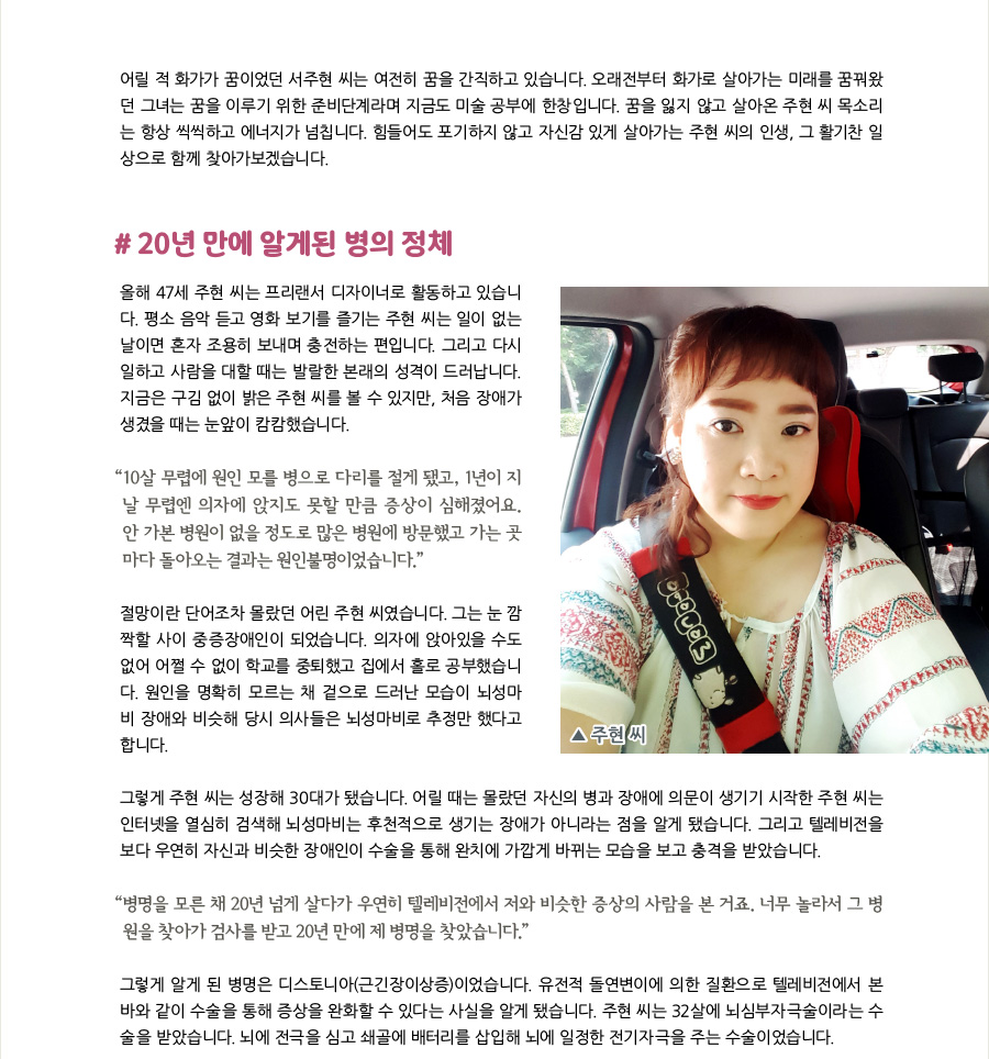 어릴 적 화가가 꿈이었던 서주현 씨는 여전히 꿈을 간직하고 있습니다. 오래전부터 화가로 살아가는 미래를 꿈꿔왔던 그녀는 꿈을 이루기 위한 준비단계라며 지금도 미술 공부에 한창입니다. 꿈을 잃지 않고 살아와서인지 주현 씨의 목소리는 항상 씩씩하고 에너지가 넘칩니다. 힘들어도 포기하지 않고 자신감 있게 살아가는 주현 씨의 인생, 그 활기찬 일상으로 함께 찾아가보겠습니다.   #20년 만에 알게된 병의 정체 올해 47세 서주현 씨는 프리랜서 디자이너로 활동하고 있습니다. 평소 음악 듣고 영화 보기를 즐기는 주현 씨는 일이 없는 날이면 혼자 조용히 보내며 충전하는 편입니다. 그리고 다시 일하고 사람을 대할 때는 발랄한 본래의 성격이 드러납니다. 지금은 구김 없이 밝은 주현 씨를 볼 수 있지만, 그에게 처음 장애가 생겼을 때는 눈앞이 캄캄해졌습니다.  “10살 무렵에 원인 모를 병으로 다리를 절게 됐고, 1년이 지날 무렵엔 의자에 앉지도 못할 만큼 증상이 심해졌어요. 안 가본 병원이 없을 정도로 많은 병원에 방문했고 가는 곳마다 돌아오는 결과는 원인불명이었습니다.” 절망이란 단어조차 몰랐던 어린 주현 씨였습니다. 그는 눈 깜짝할 사이 중증장애인이 되었습니다. 의자에 앉아있을 수도 없어 어쩔 수 없이 학교를 중퇴했고 집에서 홀로 공부했습니다. 원인을 명확히 모르는 채 겉으로 드러난 모습이 뇌성마비 장애와 비슷해 당시 의사들은 뇌성마비로 추정만 했다고 합니다. 그렇게 주현 씨는 성장해 30대가 됐습니다. 어릴 때는 몰랐던 자신의 병과 장애에 의문이 생기기 시작한 주현 씨는 인터넷을 열심히 검색해 뇌성마비는 후천적으로 생기는 장애가 아니라는 점을 알게 됐습니다. 그리고 텔레비전을 보다 우연히 자신과 비슷한 장애인이 수술을 통해 완치에 가깝게 바뀌는 모습을 보고 충격을 받았습니다.  “제 병명을 모른 채 20년 넘게 살다가 우연히 텔레비전에서 저와 비슷한 증상의 사람을 본 거죠. 너무 놀라서 그 병원을 찾아가 검사를 받고 20년 만에 제 병명을 찾았습니다.” 그렇게 알게 된 병명은 디스토니아(근긴장이상증)이었습니다. 유전적 돌연변이에 의한 질환으로 텔레비전에서 본 바와 같이 수술을 통해 증상을 완화할 수 있다는 사실을 알게 됐습니다. 주현 씨는 32살에 뇌심부자극술이라는 수술을 받았습니다. 뇌에 전극을 심고 쇄골에 배터리를 삽입해 뇌에 일정한 전기자극을 주는 수술이었습니다.