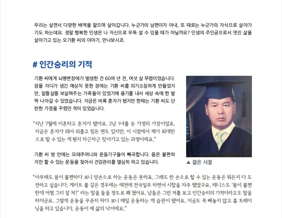 우리는 살면서 다양한 배역을 맡으며 살아갑니다. 누군가의 남편이자 아내, 또 때로는 누군가의 자식으로 살아가기도 하는데요. 정말 행복한 인생은 나 자신으로 우뚝 설 수 있을 때가 아닐까요? 인생의 주인공으로서 멋진 삶을 살아가고 있는 오기환 씨의 이야기, 만나보시죠.  #인간승리의 기적 오기환 씨에게 뇌병변장애가 발생한 건 60여 년 전, 여섯 살 무렵이었습니다. 잠을 자다가 생긴 예상치 못한 장애는 기환 씨를 의기소침하게 만들었지만, 알뜰살뜰 보살펴주는 가족들이 있었기에 용기를 내서 세상 속에 한 발짝 나아갈 수 있었습니다. 지금은 비록 혼자가 됐지만 한때는 기환 씨도 단란한 가정을 꾸렸던 적이 있었습니다.  “지난 7월에 이혼하고 혼자가 됐어요. 2남 1녀를 둔 가정의 가장이었죠. 지금은 혼자가 돼서 외롭고 힘든 면도 있지만, 이 시점에서 제가 최대한으로 할 수 있는 게 뭔지 차근차근 찾아가고 있는 과정이에요.”  기환 씨의 방 안에는 모래주머니와 운동기구들이 빼곡합니다. 비록 몸은 불편하지만 할 수 있는 운동을 찾아서 건강관리를 열심히 하고 있습니다.  “아무래도 몸이 불편하다 보니 양손으로 하는 운동은 못하죠. 그래도 한 손으로 할 수 있는 운동은 뭐든지 다 도전하고 싶습니다. 게이트 볼 같은 경우에는 예전에 전국일주 하면서 시합을 자주 했었구요. 테니스도 ‘그 몸으로 어쩜 그리 잘 쳐?’ 라는 말을 들을 정도로 꽤 쳤어요. 남들은 그런 저를 보고 인간승리의 기적이라고도 말을 하더군요. 그렇게 운동을 꾸준히 하다 보니 매일 운동하는 게 습관이 됐어요. 지금도 꼭 빼놓지 않고 홈 트레이닝을 하고 있습니다. 운동이 제 삶의 낙이에요.”