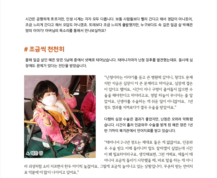 시간은 누구에게나 공평하게 흐르지만, 각자의 인생 시계는 모두 다릅니다. 보통 사람들보다 빨리 간다고 해서 정답이 아니듯이, 조금 느리게 간다고 해서 오답도 아니겠죠. 또래보다 조금 느린 출발을 했지만, 누구보다도 속이 깊은 일곱 살 박혜은 양의 이야기! 아버님의 목소리를 통해서 만나보실까요?  #조금씩 천천히  올해 일곱 살인 박혜은 양은 5남매 중에서 넷째로 태어났습니다. 태어나자마자 난청 징후를 발견했는데요. 동시에 심장에도 문제가 있다는 진단을 받았습니다.  “난청이라는 이야기를 듣고 큰 병원에 갔더니, 청각도 문제지만 심장이 더 큰 문제라고 하더군요. 시간이 지나도 막히지 않을 구멍이 있다고 하셨습니다. 정말 하늘이 무너지는 줄 알았어요. 신생아를 수술하는 게 쉬운 일이 아니잖아요. 1년 정도 경과를 지켜봤죠. 근데 시간이 지나도 구멍이 줄어들지 않아서 결국 수술을 할 수 밖에 없었어요.”  다행히 심장 수술은 경과가 좋았지만, 난청은 오히려 악화됐습니다. 시간이 흘러 인공와우 수술을 받게 된 혜은 양은 1년 반 가까이 복지관에서 언어치료를 받고 있습니다.  “태어나서 2~3년 정도는 제대로 들은 게 없잖아요. 인공와우 수술 받고 이제 들리니까 말 잘하겠지 싶었는데 시간이 꽤 필요하더라구요. 생각해보면, 그런 거예요. 애들이 태어나서 조금씩 들리기 시작했을 때, 바로 말을 하는 게 아니라 괴성처럼 소리 지르면서 한두 마디씩 늘잖아요. 그렇게 조금씩 늘어나고 있는 상황입니다. 꾸준히 받는 언어치료 덕분에 더 많이 나아지고 있어요.”