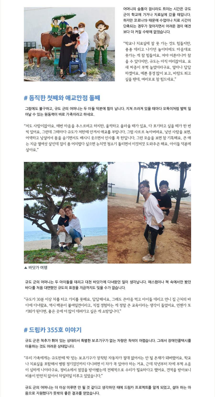 어머니의 숨통이 잠시라도 트이는 시간은 규도 군이 학교에 가거나 치료실에 갔을 때입니다. 하지만 코로나19 때문에 수업이나 치료 시간이 단축되는 경우가 잦아지면서 어려운 점이 예전보다 더 커질 수밖에 없었습니다.  “학교나 치료실에 잘 못 가는 것도 힘들지만, 종종 데리고 나가던 놀이터도 마음대로 못가는 게 참 힘들어요. 저야 어른이니까 참을 수 있다지만, 규도는 아직 어리잖아요. 요새 짜증이 부쩍 늘었더라구요. 얼마나 답답하겠어요. 예쁜 풍경 많이 보고, 바람도 쐬고 싶을 텐데. 여러모로 참 힘드네요.”    #듬직한 첫째와 애교만점 둘째 그럼에도 불구하고, 규도 군의 어머니는 두 아들 덕분에 힘이 납니다. 지쳐 쓰러져 있을 때마다 오뚝이처럼 벌떡 일어날 수 있는 원동력이 바로 가족이라고 하네요.   “저도 사람이잖아요. 매번 마음을 추스르려고 하지만, 울컥하고 올라올 때가 있죠. 다 포기하고 싶을 때가 한 번씩 있어요. 그런데 그때마다 규도가 저한테 안겨서 애교를 부립니다. 그럼 사르르 녹아버려요. 낯선 사람을 보면, 어색하고 낯설어서 몸을 숨기면서도 배시시 웃으면서 인사를 꼭 한답니다. 그런 모습을 보면 참 기특해요. 큰 애는 지금 열여섯 살인데 집이 좀 어지럽다 싶으면 눈치껏 청소기 돌리면서 이것저것 도와주곤 해요. 아이들 덕분에 살아요.”   규도 군의 어머니는 두 아이들을 데리고 대천 바닷가에 다녀왔던 일이 생각납니다. 매스컴이나 책 속에서만 봤던 바다를 처음 대면했던 규도의 표정을 지금까지도 잊을 수가 없습니다.  “규도가 30분 이상 차를 타고 가지를 못해요. 답답해서요. 그래도 큰마음 먹고 아이들 데리고 언니 집 근처의 바다에 다녀왔죠. 역시 백문이 불여일견이라고, 직접 경험하는 게 정말 큰 교육이라는 생각이 들었어요. 언젠가 또 기회가 된다면, 좋은 곳에 더 많이 데려가고 싶은 게 소망입니다.”  #드림카 355호 이야기 규도 군은 척추가 휘어 있는 상태라서 특별한 보조기구가 없는 차량은 착석이 어렵습니다. 그래서 장애인콜택시를 이용하는 것도 어려운 상태입니다.  “우리 가족에게는 규도한테 딱 맞는 보조기구가 장착된 자동차가 절대 없어서는 안 될 존재가 돼버렸어요. 학교나 치료실을 포함해서 병원의 정기검진까지 다니려면 이 차가 꼭 있어야 하는 거죠. 근데 작년부터 차에 부쩍 소음이 심하게 나더라구요. 정비소에서 점검을 받아봤는데 전체적으로 수리가 필요하다고 했어요. 견적을 받아보니 비용이 만만치 않아서 차일피일 미루고 있었습니다.”  규도 군의 어머니는 더 이상 미루면 안 될 것 같다고 생각하던 찰나에 ‘드림카 프로젝트’라는 것을 알게 됐고, 설마 하는 마음으로 지원했다가 뜻밖의 좋은 결과를 얻었습니다.