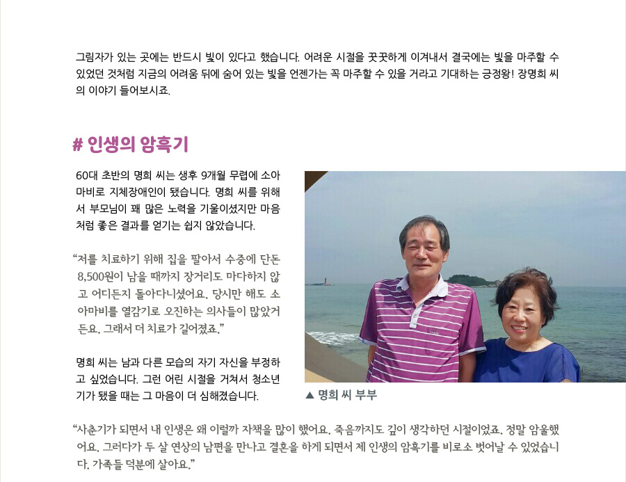 그림자가 있는 곳에는 반드시 빛이 있다고 했습니다. 어려운 시절을 꿋꿋하게 이겨내서 결국에는 빛을 마주할 수 있었던 것처럼 지금의 어려움 뒤에 숨어 있는 빛을 언젠가는 꼭 마주할 수 있을 거라고 기대하는 긍정왕! 장명희 씨의 이야기 들어보시죠.   #인생의 암흑기  60대 초반의 명희 씨는 생후 9개월 무렵에 소아마비로 지체 3급의 장애인이 됐습니다. 명희 씨를 위해서 부모님이 꽤 많은 노력을 기울이셨지만 마음처럼 좋은 결과를 얻기는 쉽지 않았습니다.  “저를 치료하기 위해 집을 팔아서 수중에 단돈 8,500원이 남을 때까지 장거리도 마다하지 않고 어디든지 돌아다니셨어요. 당시만 해도 소아마비를 열감기로 오진하는 의사들이 많았거든요. 그래서 더 치료가 길어졌죠.”  명희 씨는 남과 다른 모습의 자기 자신을 부정하고 싶었습니다. 그런 어린 시절을 거쳐서 청소년기가 됐을 때는 그 마음이 더 심해졌습니다.  “사춘기가 되면서 내 인생은 왜 이럴까 자책을 많이 했어요. 죽음까지도 깊이 생각하던 시절이었죠. 정말 암울했어요. 그러다가 두 살 연상의 남편을 만나고 결혼을 하게 되면서 제 인생의 암흑기를 비로소 벗어날 수 있었습니다. 가족들 덕분에 살아요.”