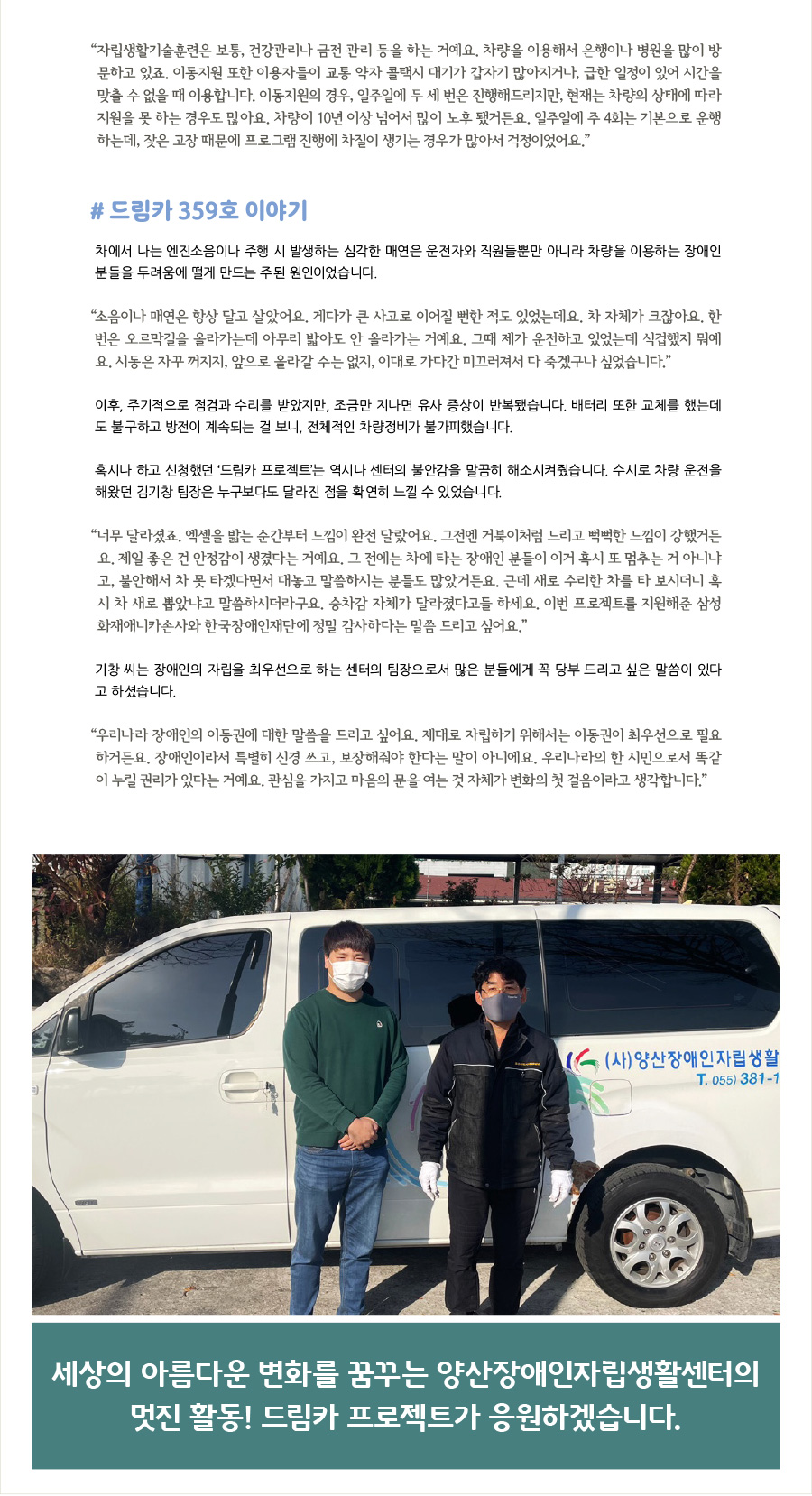 “자립생활기술훈련은 보통, 건강관리나 금전 관리 등을 하는 거예요. 차량을 이용해서 은행이나 병원을 많이 방문하고 있죠. 이동지원 또한 이용자들이 교통 약자 콜택시 대기가 갑자기 많아지거나, 급한 일정이 있어 시간을 맞출 수 없을 때 이용합니다. 이동지원의 경우, 일주일에 두 세 번은 진행해드리지만, 현재는 차량의 상태에 따라 지원을 못 하는 경우도 많아요. 차량이 10년 이상 넘어서 많이 노후 됐거든요. 일주일에 주 4회는 기본으로 운행하는데, 잦은 고장 때문에 프로그램 진행에 차질이 생기는 경우가 많아서 걱정이었어요.”  #드림카 359호 이야기 차에서 나는 엔진소음이나 주행 시 발생하는 심각한 매연은 운전자와 직원들뿐만 아니라 차량을 이용하는 장애인 분들을 두려움에 떨게 만드는 주된 원인이었습니다.  “소음이나 매연은 항상 달고 살았어요. 게다가 큰 사고로 이어질 뻔한 적도 있었는데요. 차 자체가 크잖아요. 한번은 오르막길을 올라가는데 아무리 밟아도 안 올라가는 거예요. 그때 제가 운전하고 있었는데 식겁했지 뭐예요. 시동은 자꾸 꺼지지, 앞으로 올라갈 수는 없지, 이대로 가다간 미끄러져서 다 죽겠구나 싶었습니다.”   이후, 주기적으로 점검과 수리를 받았지만, 조금만 지나면 유사 증상이 반복됐습니다. 배터리 또한 교체를 했는데도 불구하고 방전이 계속되는 걸 보니, 전체적인 차량정비가 불가피했습니다.   혹시나 하고 신청했던 ‘드림카 프로젝트’는 역시나 센터의 불안감을 말끔히 해소시켜줬습니다. 수시로 차량 운전을 해왔던 김기창 팀장은 누구보다도 달라진 점을 확연히 느낄 수 있었습니다.  “너무 달라졌죠. 엑셀을 밟는 순간부터 느낌이 완전 달랐어요. 그전엔 거북이처럼 느리고 뻑뻑한 느낌이 강했거든요. 제일 좋은 건 안정감이 생겼다는 거예요. 그 전에는 차에 타는 장애인 분들이 이거 혹시 또 멈추는 거 아니냐고, 불안해서 차 못 타겠다면서 대놓고 말씀하시는 분들도 많았거든요. 근데 새로 수리한 차를 타 보시더니 혹시 차 새로 뽑았냐고 말씀하시더라구요. 승차감 자체가 달라졌다고들 하세요. 이번 프로젝트를 지원해준 삼성화재애니카손사와 한국장애인재단에 정말 감사하다는 말씀 드리고 싶어요.”  기창 씨는 장애인의 자립을 최우선으로 하는 센터의 팀장으로서 많은 분들에게 꼭 당부 드리고 싶은 말씀이 있다고 하셨습니다.     “우리나라 장애인의 이동권에 대한 말씀을 드리고 싶어요. 제대로 자립하기 위해서는 이동권이 최우선으로 필요하거든요. 장애인이라서 특별히 신경 쓰고, 보장해줘야 한다는 말이 아니에요. 우리나라의 한 시민으로서 똑같이 누릴 권리가 있다는 거예요. 관심을 가지고 마음의 문을 여는 것 자체가 변화의 첫 걸음이라고 생각합니다.”  세상의 아름다운 변화를 꿈꾸는 양산장애인자립생활센터의 멋진 활동! 드림카 프로젝트가 응원하겠습니다.