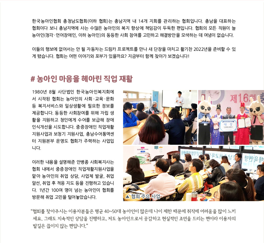 한국농아인협회 충청남도협회는 충남지역 내 14개 지회를 관리하는 협회입니다. 충남을 대표하는 협회다 보니 충남지역에 사는 수많은 농아인의 복지향상에 책임감이 두둑한 편입니다. 협회의 모든 직원이 늘 농아인(청각‧언어장애인, 이하 농아인)의 동등한 사회참여를 고민하고 해결방안을 모색하는 데 여념이 없습니다.   이들의 행보에 없어서는 안 될 자동차는 드림카 프로젝트를 만나 새 단장을 마치고 활기찬 2022년을 준비할 수 있게 됐습니다. 한국농아인협회 충청남도협회(이하 협회)는 어떤 이야기와 포부가 있을까요? 지금부터 함께 찾아가 보겠습니다!   #농아인 마음 헤아린 직업 재활 1980년 8월 사단법인 한국농아인복지회에서 시작된 한국농아인협회 충청남도협회(이하 협회)는 농아인의 사회·교육·문화 등 복지서비스와 일상생활에 필요한 정보를 제공합니다. 동등한 사회참여를 위해 자립 생활을 지원하고 청인에게 수어를 보급해 장애 인식개선을 시도합니다. 중증장애인 직업재활지원사업과 보청기 지원사업, 충남수어통역센터 지원본부 운영도 협회가 주력하는 사업입니다.  이러한 내용을 설명해준 안병종 사회복지사는 협회 내에서 중증장애인 직업재활지원사업을 맡아 농아인의 취업 상담, 사업체 발굴, 취업 알선, 취업 후 적응 지도 등을 진행하고 있습니다. 1년간 100여 명이 넘는 농아인이 협회를 방문해 취업 고민을 털어놓았습니다.    센터 주요 사업 노란색 배경을 잘라서 붙여 넣어주시면 좋겠습니다  “협회를 찾아주시는 이용자분들은 평균 40~50대 농아인이 많은데 나이 제한 때문에 취직에 어려움을 많이 느끼세요. 그래도 지속적인 상담을 진행하고, 저도 농아인으로서 공감하고 현실적인 조언을 드리는 편이라 이용자의 발길은 끊이지 않는 편입니다.”