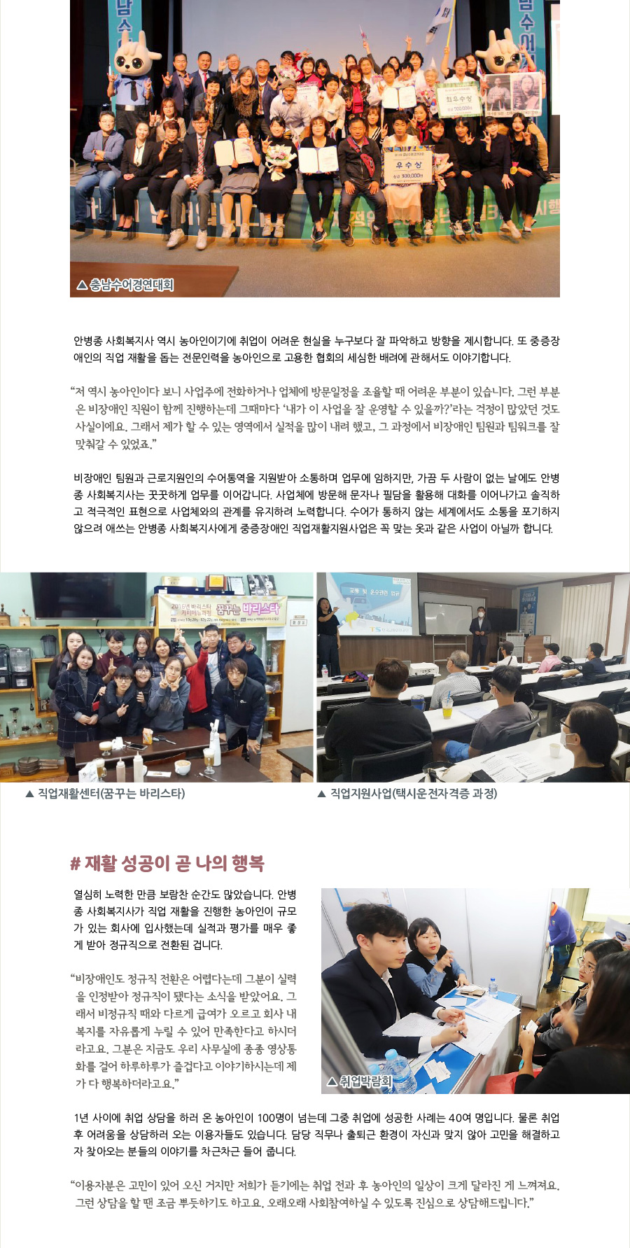 안병종 사회복지사 역시 농아인이기에 취업이 어려운 현실을 누구보다도 잘 파악하고 방향을 제시합니다. 또 중증장애인의 직업 재활을 돕는 전문인력을 농아인으로 고용한 협회의 세심한 배려에 관해서도 이야기합니다.   “저 역시 농아인이다 보니 사업주에 전화하거나 업체에 방문일정을 조율할 때 어려운 부분이 있습니다. 그런 부분은 비장애인 직원이 함께 진행하는데 그때마다 ‘내가 이 사업을 잘 운영할 수 있을까?’라는 걱정이 많았던 것도 사실이에요. 그래서 제가 할 수 있는 영역에서 실적을 많이 내려 했고, 그 과정에서 비장애인 팀원과 팀워크를 잘 맞춰갈 수 있었죠.”  비장애인 팀원과 근로지원인의 수어통역을 지원받아 소통하며 업무에 임하지만, 가끔 두 사람이 없는 날에도 안병종 사회복지사는 꿋꿋하게 업무를 이어갑니다. 사업체에 방문해 문자나 필담을 활용해 대화를 이어나가고 솔직하고 적극적인 표현으로 사업체와의 관계를 유지하려 노력합니다. 수어가 통하지 않는 세계에서도 소통을 포기하지 않으려 애쓰는 안병종 사회복지사에게 중증장애인 직업재활지원사업은 꼭 맞는 옷과 같은 사업이 아닐까 합니다.    #재활 성공이 곧 나의 행복 열심히 노력한 만큼 보람찬 순간도 많았습니다. 안병종 사회복지사가 직업 재활을 진행한 농아인이 규모가 있는 회사에 입사했는데 실적과 평가를 매우 좋게 받아 정규직으로 전환된 겁니다.   취업박람회 개최   직업재활센터-꿈꾸는 바리스타   직업지원사업-택시운전자격증 과정    “비장애인도 정규직 전환은 어렵다는데 그분이 실력을 인정받아 정규직이 됐다는 소식을 받았어요. 그래서 비정규직 때와 다르게 급여가 오르고 회사 내 복지를 자유롭게 누릴 수 있어 만족한다고 하시더라고요. 그분은 지금도 우리 사무실에 종종 영상통화를 걸어 하루하루가 즐겁다고 이야기하시는데 제가 다 행복하더라고요.”  1년 사이에 취업 상담을 하러 온 농아인이 100명이 넘는데 그중 취업에 성공한 사례는 40여 명입니다. 물론 취업 후 어려움을 상담하러 오는 이용자들도 있습니다. 담당 직무나 출퇴근 환경이 자신과 맞지 않아 고민을 해결하고자 찾아오는 분들의 이야기를 차근차근 들어 줍니다.   “이용자분은 고민이 있어 오신 거지만 저희가 듣기에는 취업 전과 후 농아인의 일상이 크게 달라진 게 느껴져요. 그런 상담을 할 땐 조금 뿌듯하기도 하고요. 오래오래 사회참여하실 수 있도록 진심으로 상담해드립니다.”